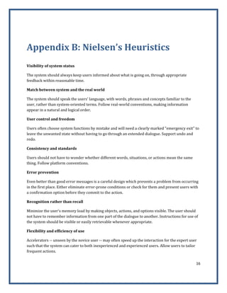 16 
 
 
Appendix B: Nielsen’s Heuristics 
 
Visibility of system status 
The system should always keep users informed about what is going on, through appropriate 
feedback within reasonable time. 
Match between system and the real world 
The system should speak the users' language, with words, phrases and concepts familiar to the 
user, rather than system‐oriented terms. Follow real‐world conventions, making information 
appear in a natural and logical order. 
User control and freedom 
Users often choose system functions by mistake and will need a clearly marked "emergency exit" to 
leave the unwanted state without having to go through an extended dialogue. Support undo and 
redo. 
Consistency and standards 
Users should not have to wonder whether different words, situations, or actions mean the same 
thing. Follow platform conventions. 
Error prevention 
Even better than good error messages is a careful design which prevents a problem from occurring 
in the first place. Either eliminate error‐prone conditions or check for them and present users with 
a confirmation option before they commit to the action. 
Recognition rather than recall 
Minimize the user's memory load by making objects, actions, and options visible. The user should 
not have to remember information from one part of the dialogue to another. Instructions for use of 
the system should be visible or easily retrievable whenever appropriate. 
Flexibility and efficiency of use 
Accelerators ‐‐ unseen by the novice user ‐‐ may often speed up the interaction for the expert user 
such that the system can cater to both inexperienced and experienced users. Allow users to tailor 
frequent actions. 
 
