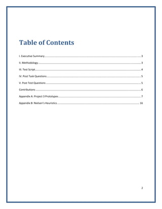 2 
 
 
Table of Contents 
 
I. Executive Summary .................................................................................................................................... 3 
II. Methodology ............................................................................................................................................. 3 
III. Test Script ................................................................................................................................................. 4 
IV. Post Task Questions ................................................................................................................................. 5 
V. Post Test Questions .................................................................................................................................. 5 
Contributions ................................................................................................................................................ 6 
Appendix A: Project 3 Prototypes ................................................................................................................. 7 
Appendix B: Nielsen’s Heuristics ................................................................................................................. 16 
 
 
 