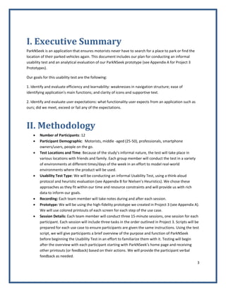 3 
 
I. Executive Summary 
ParkNSeek is an application that ensures motorists never have to search for a place to park or find the 
location of their parked vehicles again. This document includes our plan for conducting an informal 
usability test and an analytical evaluation of our ParkNSeek prototype (see Appendix A for Project 3 
Prototypes).  
Our goals for this usability test are the following: 
1. Identify and evaluate efficiency and learnability: weaknesses in navigation structure; ease of 
identifying application's main functions; and clarity of icons and supportive text. 
2. Identify and evaluate user expectations: what functionality user expects from an application such as 
ours; did we meet, exceed or fail any of the expectations. 
II. Methodology 
• Number of Participants: 12 
• Participant Demographic:  Motorists, middle ‐aged (25‐50), professionals, smartphone 
owners/users, people on the go. 
• Test Locations and Time: Because of the study’s informal nature, the test will take place in 
various locations with friends and family. Each group member will conduct the test in a variety 
of environments at different times/days of the week in an effort to model real‐world 
environments where the product will be used. 
• Usability Test Type: We will be conducting an informal Usability Test, using a think‐aloud 
protocol and heuristic evaluation (see Appendix B for Nielsen’s Heuristics). We chose these 
approaches as they fit within our time and resource constraints and will provide us with rich 
data to inform our goals. 
• Recording: Each team member will take notes during and after each session. 
• Prototype: We will be using the high‐fidelity prototype we created in Project 3 (see Appendix A). 
We will use colored printouts of each screen for each step of the use case. 
• Session Details: Each team member will conduct three 15‐minute sessions, one session for each 
participant. Each session will include three tasks in the order outlined in Project 3. Scripts will be 
prepared for each use case to ensure participants are given the same instructions. Using the test 
script, we will give participants a brief overview of the purpose and function of ParkNSeek 
before beginning the Usability Test in an effort to familiarize them with it. Testing will begin 
after the overview with each participant starting with ParkNSeek’s home page and receiving 
other printouts (or feedback) based on their actions. We will provide the participant verbal 
feedback as needed. 
 