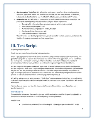 4 
 
• Questions about Tasks/Test: We will ask the participant a set of pre‐determined questions 
about the application before and after the test. Further, we will ask questions, as necessary, 
between tasks. See Test Script and Post Task/Post Test questions in Sections III‐ V below. 
• Data Collection: We will collect a combination of qualitative and quantitative data about the 
participant and the participant’s experience using the mobile application: 
o Demographic information (age, years using a smartphone, years driving) 
o Time spent completing each task 
o Number of times using a specific button/function  
o Number and type of errors per task 
o Overall experience with application 
We will remove any identifying information, create codes for our test questions, and collate the 
Usability Test data/responses in an Excel spreadsheet. 
III. Test Script 
Script to greet participants 
Thank you very much for participating in this evaluation. 
This is a group project for a Graduate course in Human Computer Interaction at DePaul University. The 
goal of this project is to evaluate the interface of our ParkNSeek mobile application, and to coordinate 
the findings into a framework for analysis. The results of our evaluation will be summarized and 
presented to our internal team, and then to our Usability Engineering professor David Burns.  
We will ask you to engage the ParkNSeek application to resolve specific parking needs and objectives. 
We will ask you to “think aloud” as you navigate the ParkNSeek interface to complete the specified tasks 
we give you. We will provide you with verbal cues if required, but please remember that there is no 
right or wrong way to use this application. Your interaction and feedback regarding the application will 
provide us with valuable information for modifying and/or improving it. 
We will be taking notes on what you say or “think aloud” as you navigate the interface to complete the 
tasks. Only your interactions with the application will be recorded in our notes. Your identity will remain 
anonymous. 
 We need you to review and sign this statement of consent. Please let me know if you have any 
questions about it. 
Introduction 
This evaluation is to assess the usability of a new mobile application called ParkNSeek. ParkNSeek is an 
application that allows motorists to easily find parking or their parked car.  
Imagine that:  
• (‘Find Parking’ Use Case) You are looking for a parking garage in downtown Chicago. 
 