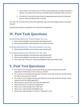 5 
 
• (‘Save Location’ Use Case) You are at O’Hare airport parking your car before leaving for a 
long trip. You need to ensure that you remember where you parked it when you return.  
• (‘Find My Car’ Use Case) You have finished shopping downtown and you’re looking for 
your car, which you parked earlier in the day. 
Let’s start. You are at the home screen of the application, (give them home page printout), how do you 
proceed? 
(Let participant walk you through their each step with the application.) 
IV. Post Task Questions 
Post task Questions for “Find Parking” use case: 
• What worked well/didn’t work well when executing this task? 
• What worked well/didn’t work well when you used the list view? 
Post task questions for “Save my Location” use case: 
• What worked well/didn’t work well when executing this task? 
Post task questions for “Find my Car” use case: 
• What worked well/didn’t work well when executing this task? 
• What worked well/didn’t work when you used the map view? 
• Was it clear why “Find my car” option was highlighted when executing this task? 
V. Post Test Questions 
• On a scale of 1 to 5 (1 being confusing and 5 being very clear), how would you rate the 
organization of information on the screens you viewed? 
• On a scale of 1 to 5 (1 being confusing and 5 being very clear), how would you rate the prompts 
for input on the screens you viewed? 
• On a scale of 1 to 5 (1 being confusing and 5 being very clear), how would you rate your overall 
experience with the mobile application? 
• What would you say you liked most about the application? 
• What would you do to improve this application? 
• What is your understanding of the “Help” text? 
• What is your understanding of ParkNSeek icon? 
• What is your understanding of “List View” / “Map View” icons? 
 
