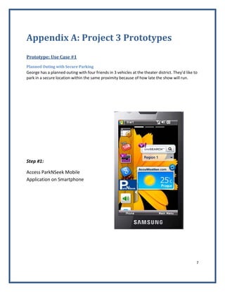 7 
 
Appendix A: Project 3 Prototypes 
 
Prototype: Use Case #1 
Planned Outing with Secure Parking 
George has a planned outing with four friends in 3 vehicles at the theater district. They’d like to 
park in a secure location within the same proximity because of how late the show will run.   
 
 
 
Step #1: 
Access ParkNSeek Mobile 
Application on Smartphone 
 
   
 