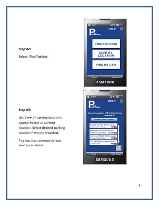 8 
 
Step #2: 
Select ‘Find Parking’ 
 
Step #3: 
List View of parking locations 
appear based on current 
location. Select desired parking 
location from list provided. 
*if a map view is preferred the ‘Map 
View’ icon is selected. 
       
   
 