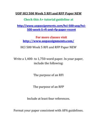UOP HCI 500 Week 5 RFI and RFP Paper NEW
Check this A+ tutorial guideline at
http://www.uopassignments.com/hci-500-uop/hci-
500-week-5-rfi-and-rfp-paper-recent
For more classes visit
http://www.uopassignments.com/
HCI 500 Week 5 RFI and RFP Paper NEW
Write a 1,400- to 1,750-word paper. In your paper,
include the following:
The purpose of an RFI
The purpose of an RFP
Include at least four references.
Format your paper consistent with APA guidelines.
 