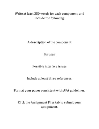 Write at least 350 words for each component, and
include the following:
A description of the component
Its uses
Possible interface issues
Include at least three references.
Format your paper consistent with APA guidelines.
Click the Assignment Files tab to submit your
assignment.
 