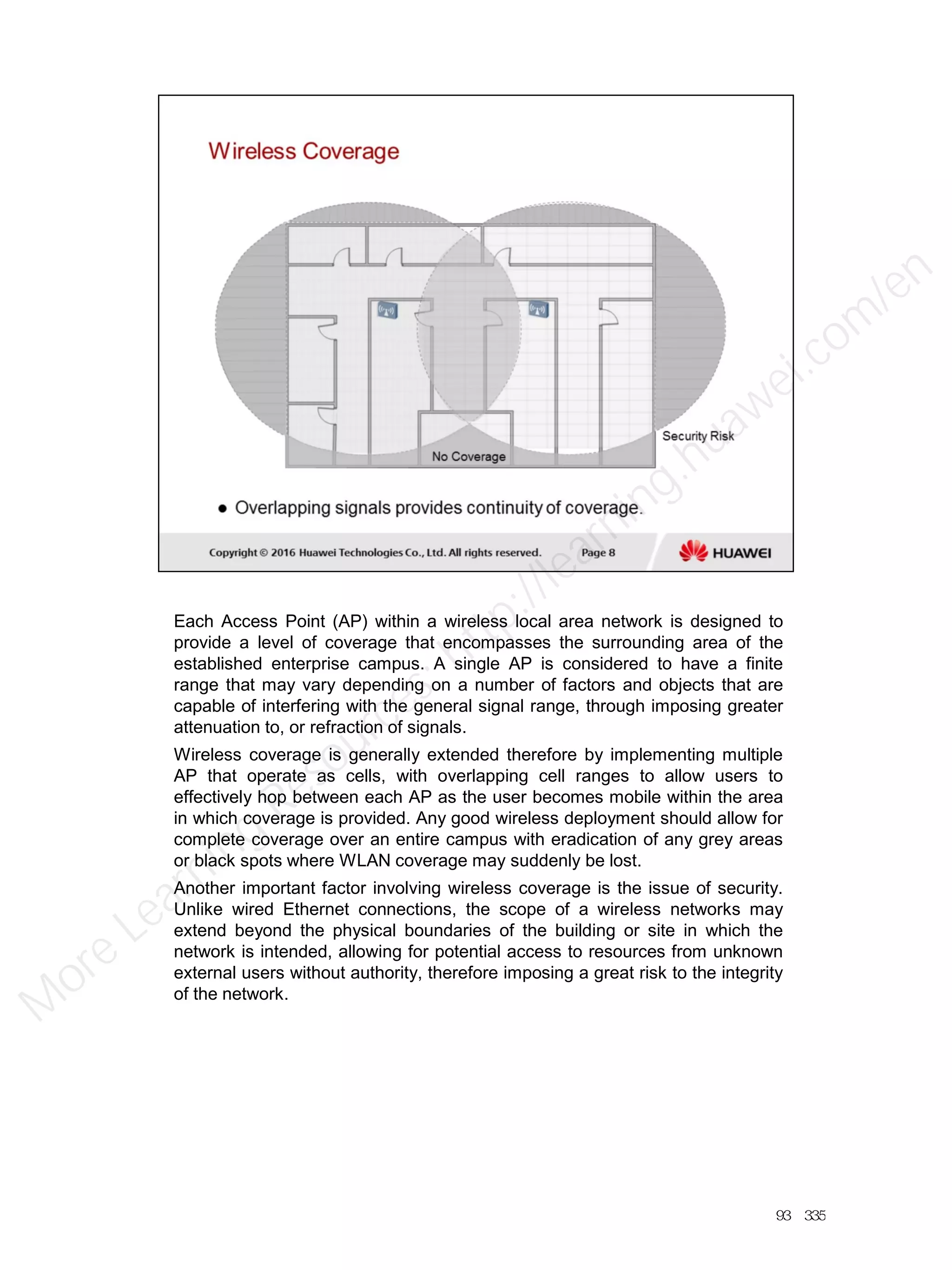 Each Access Point (AP) within a wireless local area network is designed to
provide a level of coverage that encompasses the surrounding area of the
established enterprise campus. A single AP is considered to have a finite
range that may vary depending on a number of factors and objects that are
capable of interfering with the general signal range, through imposing greater
attenuation to, or refraction of signals.
Wireless coverage is generally extended therefore by implementing multiple
AP that operate as cells, with overlapping cell ranges to allow users to
effectively hop between each AP as the user becomes mobile within the area
in which coverage is provided. Any good wireless deployment should allow for
complete coverage over an entire campus with eradication of any grey areas
or black spots where WLAN coverage may suddenly be lost.
Another important factor involving wireless coverage is the issue of security.
Unlike wired Ethernet connections, the scope of a wireless networks may
extend beyond the physical boundaries of the building or site in which the
network is intended, allowing for potential access to resources from unknown
external users without authority, therefore imposing a great risk to the integrity
of the network.
93／335
M
ore Learning
Resources: http://learning.huawei.com
/en
 