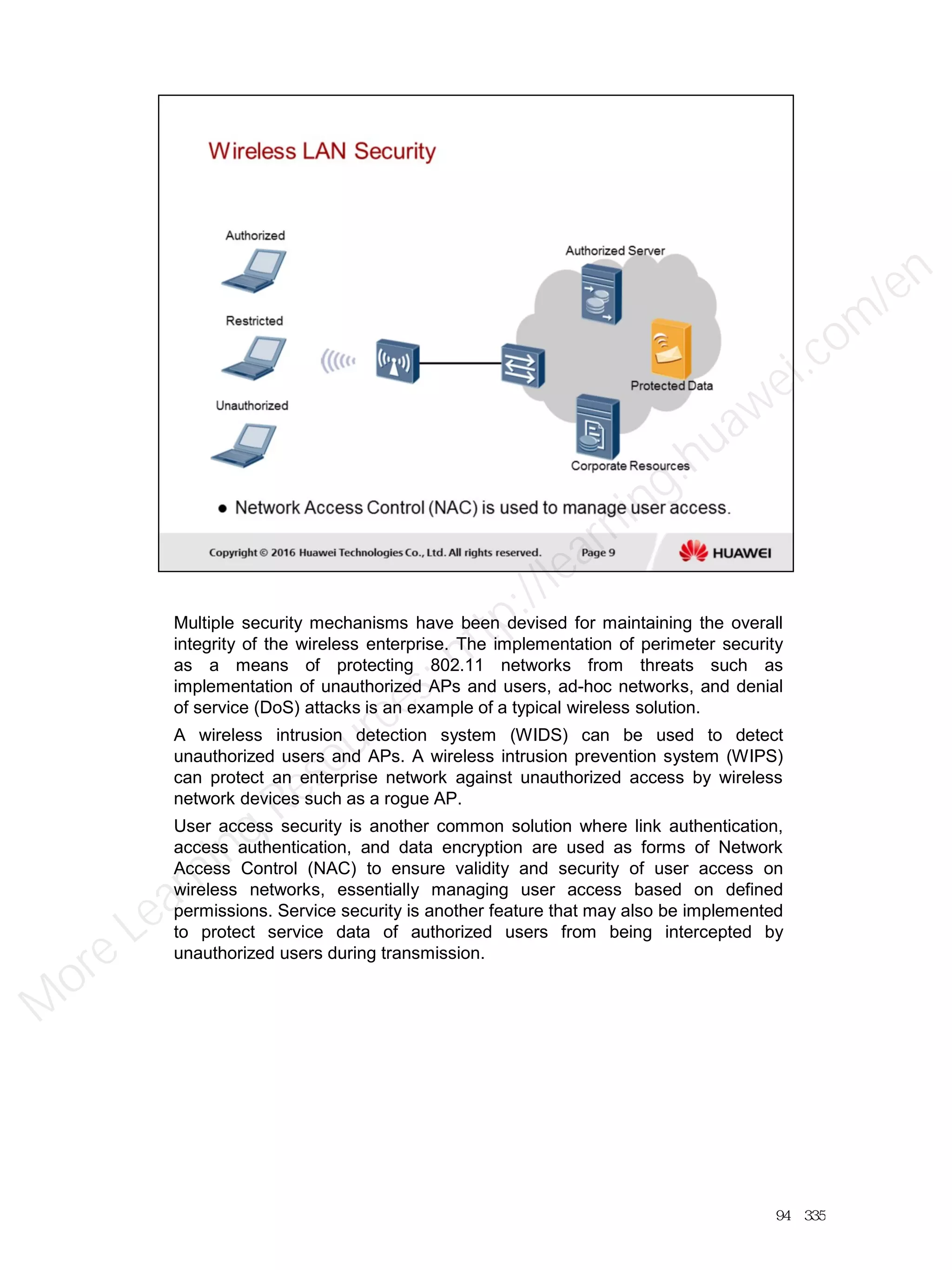 Multiple security mechanisms have been devised for maintaining the overall
integrity of the wireless enterprise. The implementation of perimeter security
as a means of protecting 802.11 networks from threats such as
implementation of unauthorized APs and users, ad-hoc networks, and denial
of service (DoS) attacks is an example of a typical wireless solution.
A wireless intrusion detection system (WIDS) can be used to detect
unauthorized users and APs. A wireless intrusion prevention system (WIPS)
can protect an enterprise network against unauthorized access by wireless
network devices such as a rogue AP.
User access security is another common solution where link authentication,
access authentication, and data encryption are used as forms of Network
Access Control (NAC) to ensure validity and security of user access on
wireless networks, essentially managing user access based on defined
permissions. Service security is another feature that may also be implemented
to protect service data of authorized users from being intercepted by
unauthorized users during transmission.
94／335
M
ore Learning
Resources: http://learning.huawei.com
/en
 