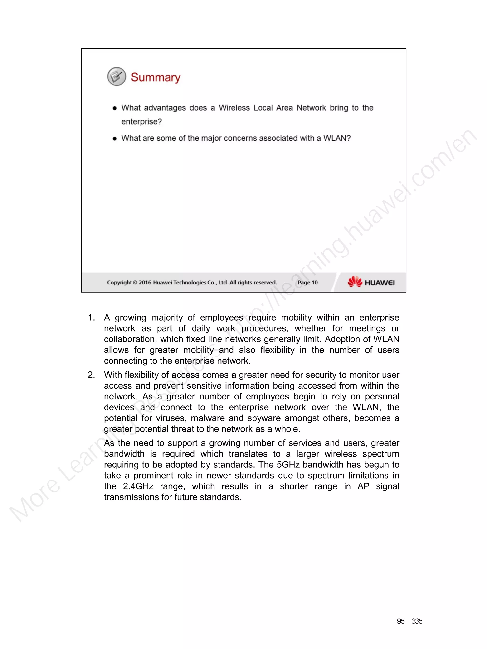 1. A growing majority of employees require mobility within an enterprise
network as part of daily work procedures, whether for meetings or
collaboration, which fixed line networks generally limit. Adoption of WLAN
allows for greater mobility and also flexibility in the number of users
connecting to the enterprise network.
2. With flexibility of access comes a greater need for security to monitor user
access and prevent sensitive information being accessed from within the
network. As a greater number of employees begin to rely on personal
devices and connect to the enterprise network over the WLAN, the
potential for viruses, malware and spyware amongst others, becomes a
greater potential threat to the network as a whole.
As the need to support a growing number of services and users, greater
bandwidth is required which translates to a larger wireless spectrum
requiring to be adopted by standards. The 5GHz bandwidth has begun to
take a prominent role in newer standards due to spectrum limitations in
the 2.4GHz range, which results in a shorter range in AP signal
transmissions for future standards.
95／335
M
ore Learning
Resources: http://learning.huawei.com
/en
 