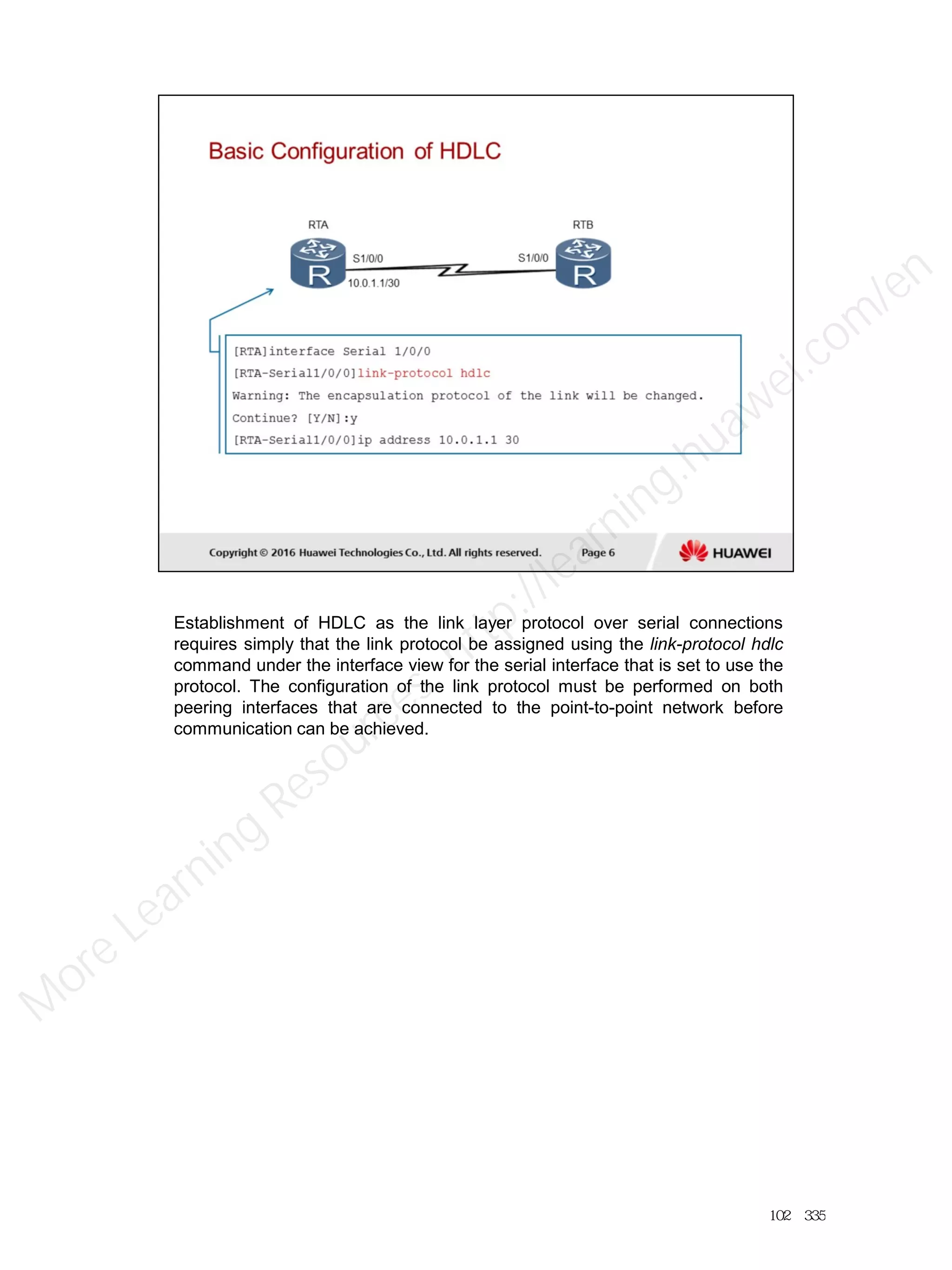 Establishment of HDLC as the link layer protocol over serial connections
requires simply that the link protocol be assigned using the link-protocol hdlc
command under the interface view for the serial interface that is set to use the
protocol. The configuration of the link protocol must be performed on both
peering interfaces that are connected to the point-to-point network before
communication can be achieved.
102／335
M
ore Learning
Resources: http://learning.huawei.com
/en
 