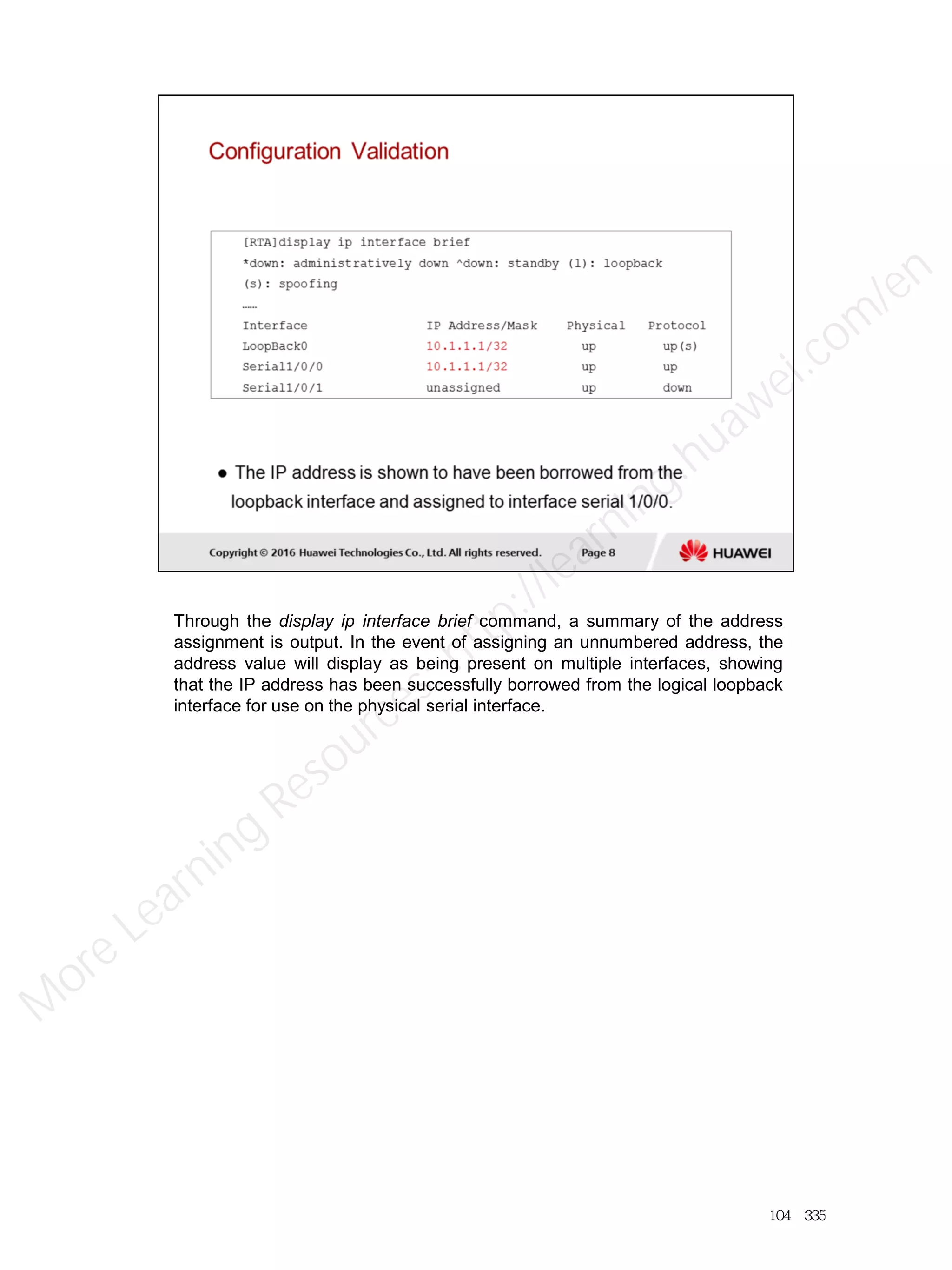 Through the display ip interface brief command, a summary of the address
assignment is output. In the event of assigning an unnumbered address, the
address value will display as being present on multiple interfaces, showing
that the IP address has been successfully borrowed from the logical loopback
interface for use on the physical serial interface.
104／335
M
ore Learning
Resources: http://learning.huawei.com
/en
 