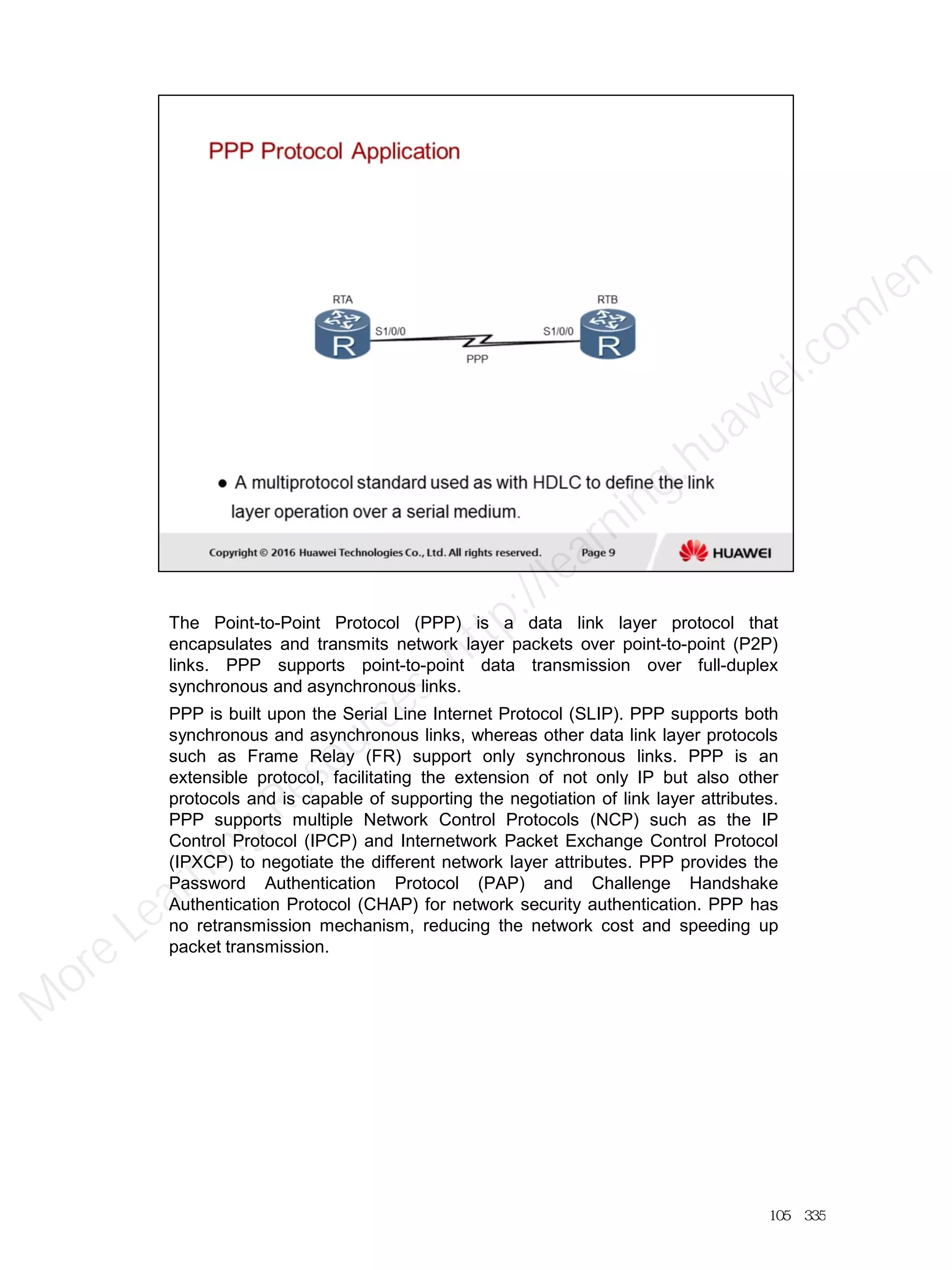 The Point-to-Point Protocol (PPP) is a data link layer protocol that
encapsulates and transmits network layer packets over point-to-point (P2P)
links. PPP supports point-to-point data transmission over full-duplex
synchronous and asynchronous links.
PPP is built upon the Serial Line Internet Protocol (SLIP). PPP supports both
synchronous and asynchronous links, whereas other data link layer protocols
such as Frame Relay (FR) support only synchronous links. PPP is an
extensible protocol, facilitating the extension of not only IP but also other
protocols and is capable of supporting the negotiation of link layer attributes.
PPP supports multiple Network Control Protocols (NCP) such as the IP
Control Protocol (IPCP) and Internetwork Packet Exchange Control Protocol
(IPXCP) to negotiate the different network layer attributes. PPP provides the
Password Authentication Protocol (PAP) and Challenge Handshake
Authentication Protocol (CHAP) for network security authentication. PPP has
no retransmission mechanism, reducing the network cost and speeding up
packet transmission.
105／335
M
ore Learning
Resources: http://learning.huawei.com
/en
 
