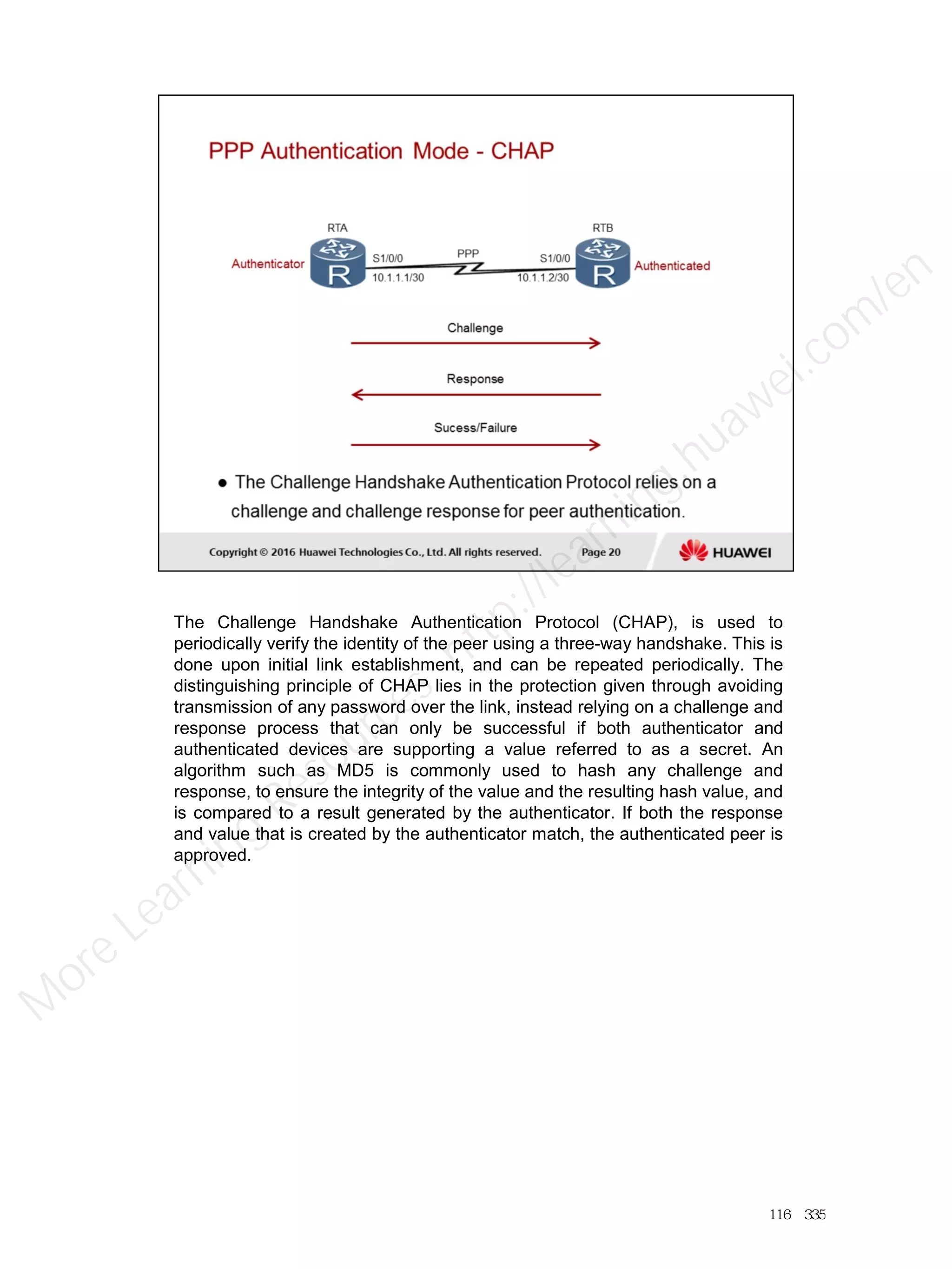 The Challenge Handshake Authentication Protocol (CHAP), is used to
periodically verify the identity of the peer using a three-way handshake. This is
done upon initial link establishment, and can be repeated periodically. The
distinguishing principle of CHAP lies in the protection given through avoiding
transmission of any password over the link, instead relying on a challenge and
response process that can only be successful if both authenticator and
authenticated devices are supporting a value referred to as a secret. An
algorithm such as MD5 is commonly used to hash any challenge and
response, to ensure the integrity of the value and the resulting hash value, and
is compared to a result generated by the authenticator. If both the response
and value that is created by the authenticator match, the authenticated peer is
approved.
116／335
M
ore Learning
Resources: http://learning.huawei.com
/en
 