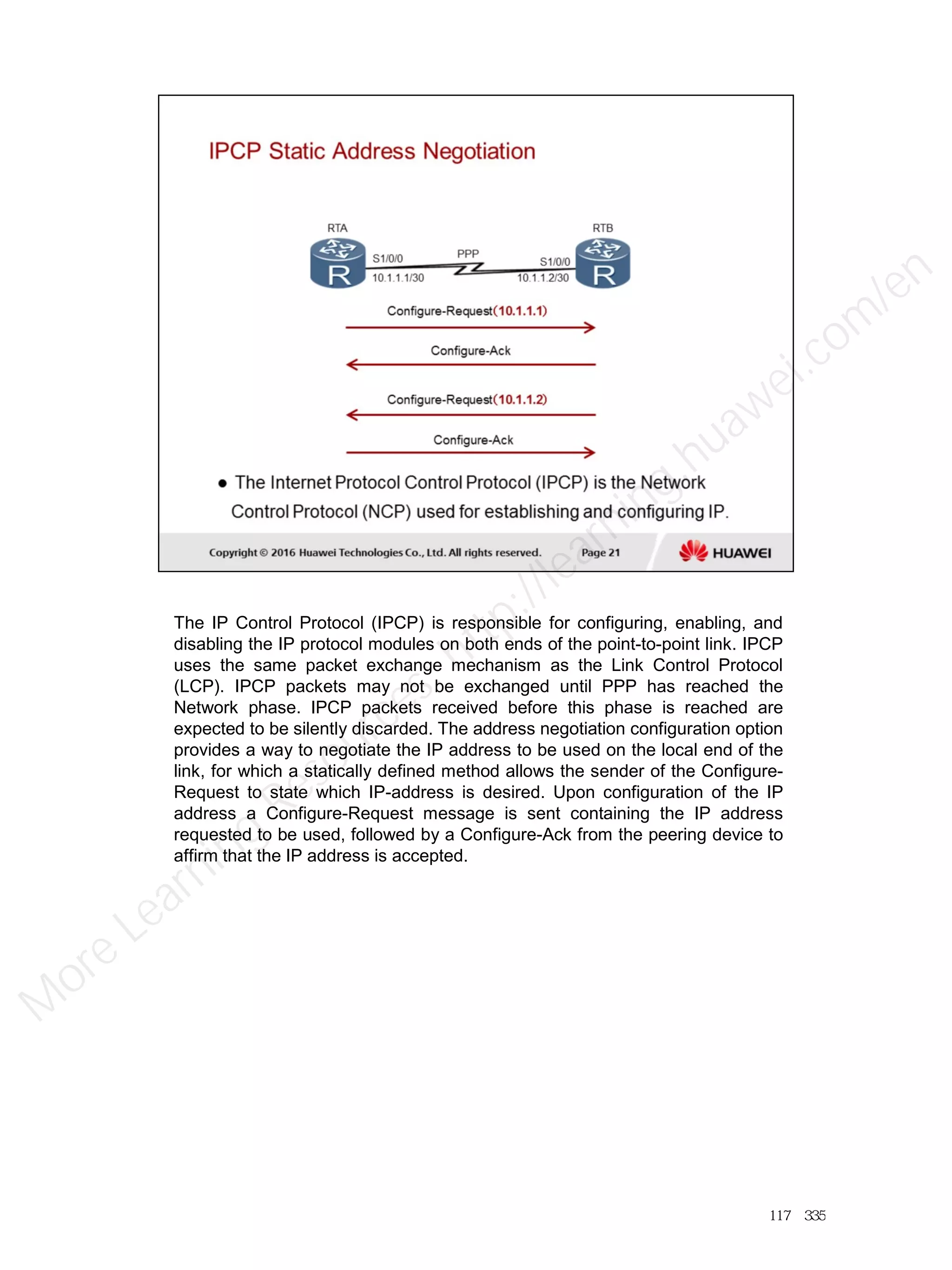 The IP Control Protocol (IPCP) is responsible for configuring, enabling, and
disabling the IP protocol modules on both ends of the point-to-point link. IPCP
uses the same packet exchange mechanism as the Link Control Protocol
(LCP). IPCP packets may not be exchanged until PPP has reached the
Network phase. IPCP packets received before this phase is reached are
expected to be silently discarded. The address negotiation configuration option
provides a way to negotiate the IP address to be used on the local end of the
link, for which a statically defined method allows the sender of the Configure-
Request to state which IP-address is desired. Upon configuration of the IP
address a Configure-Request message is sent containing the IP address
requested to be used, followed by a Configure-Ack from the peering device to
affirm that the IP address is accepted.
117／335
M
ore Learning
Resources: http://learning.huawei.com
/en
 