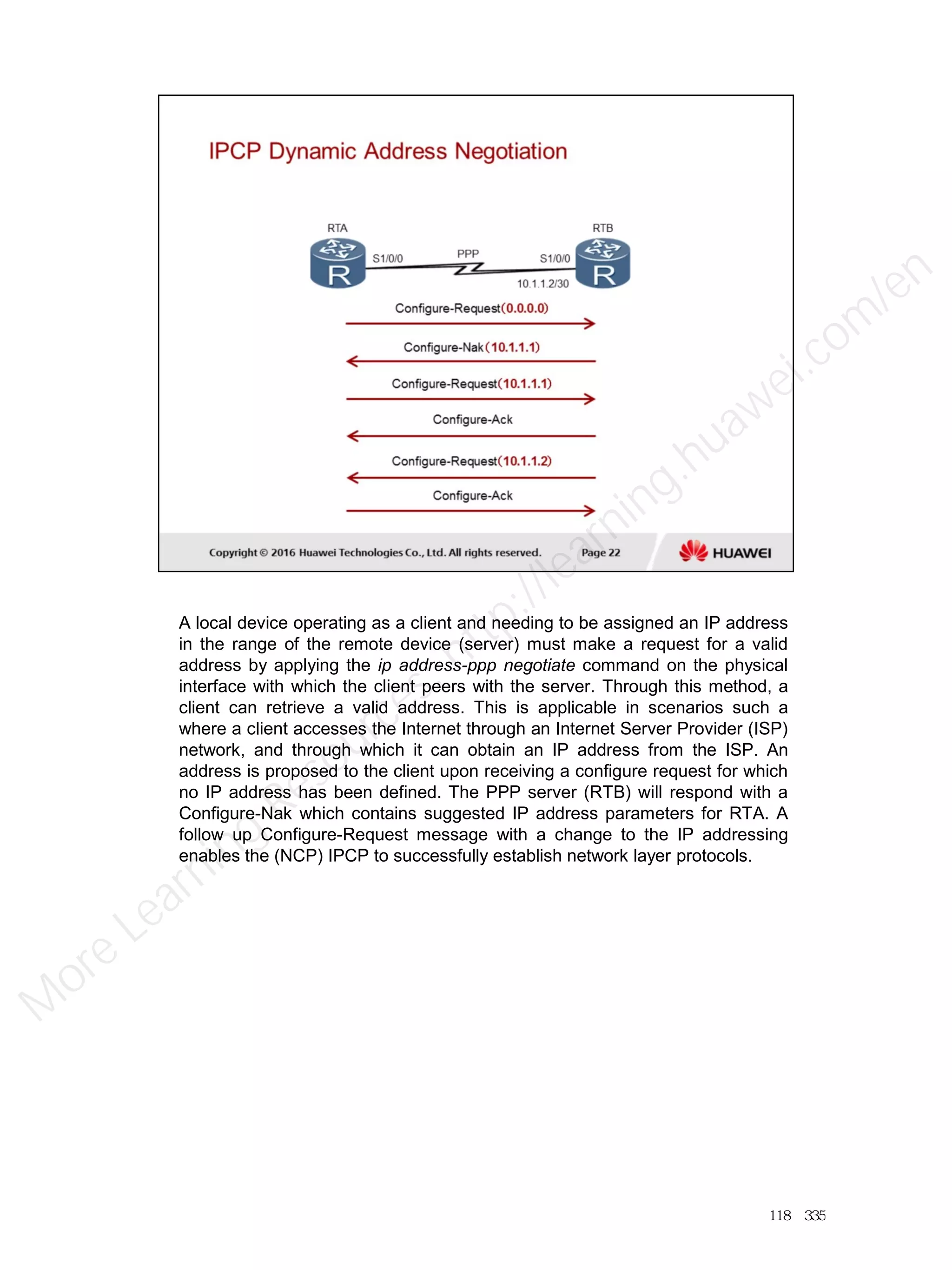 A local device operating as a client and needing to be assigned an IP address
in the range of the remote device (server) must make a request for a valid
address by applying the ip address-ppp negotiate command on the physical
interface with which the client peers with the server. Through this method, a
client can retrieve a valid address. This is applicable in scenarios such a
where a client accesses the Internet through an Internet Server Provider (ISP)
network, and through which it can obtain an IP address from the ISP. An
address is proposed to the client upon receiving a configure request for which
no IP address has been defined. The PPP server (RTB) will respond with a
Configure-Nak which contains suggested IP address parameters for RTA. A
follow up Configure-Request message with a change to the IP addressing
enables the (NCP) IPCP to successfully establish network layer protocols.
118／335
M
ore Learning
Resources: http://learning.huawei.com
/en
 