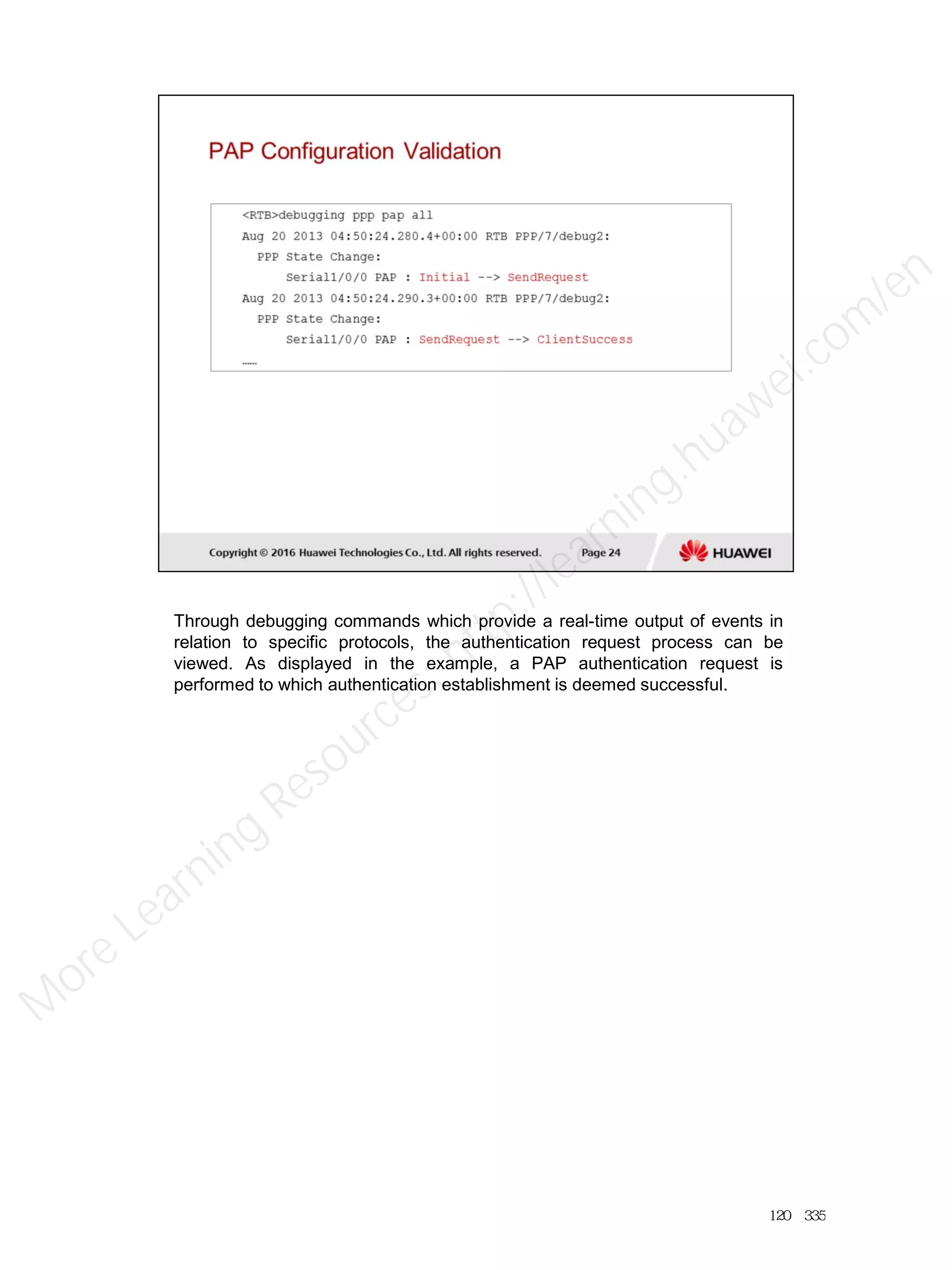 Through debugging commands which provide a real-time output of events in
relation to specific protocols, the authentication request process can be
viewed. As displayed in the example, a PAP authentication request is
performed to which authentication establishment is deemed successful.
120／335
M
ore Learning
Resources: http://learning.huawei.com
/en
 