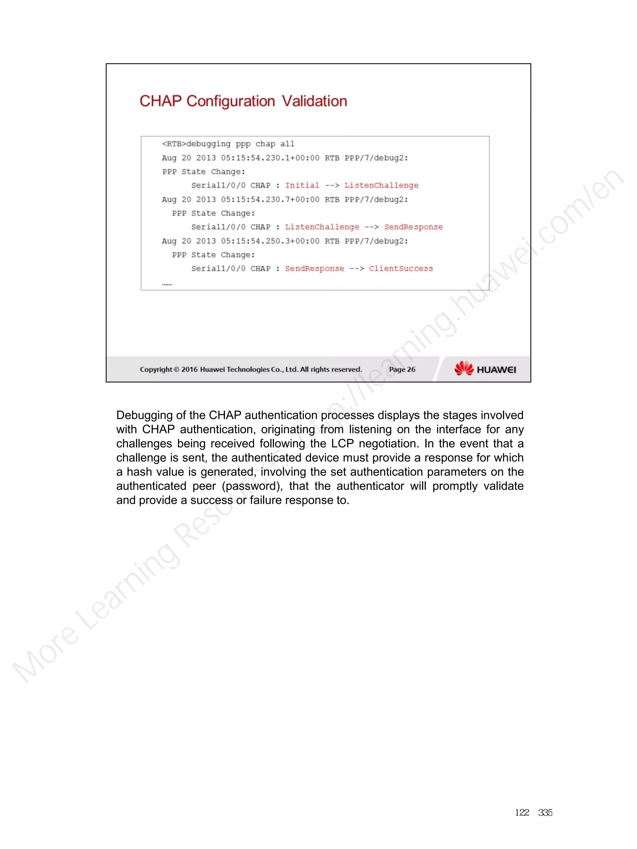 Debugging of the CHAP authentication processes displays the stages involved
with CHAP authentication, originating from listening on the interface for any
challenges being received following the LCP negotiation. In the event that a
challenge is sent, the authenticated device must provide a response for which
a hash value is generated, involving the set authentication parameters on the
authenticated peer (password), that the authenticator will promptly validate
and provide a success or failure response to.
122／335
M
ore Learning
Resources: http://learning.huawei.com
/en
 