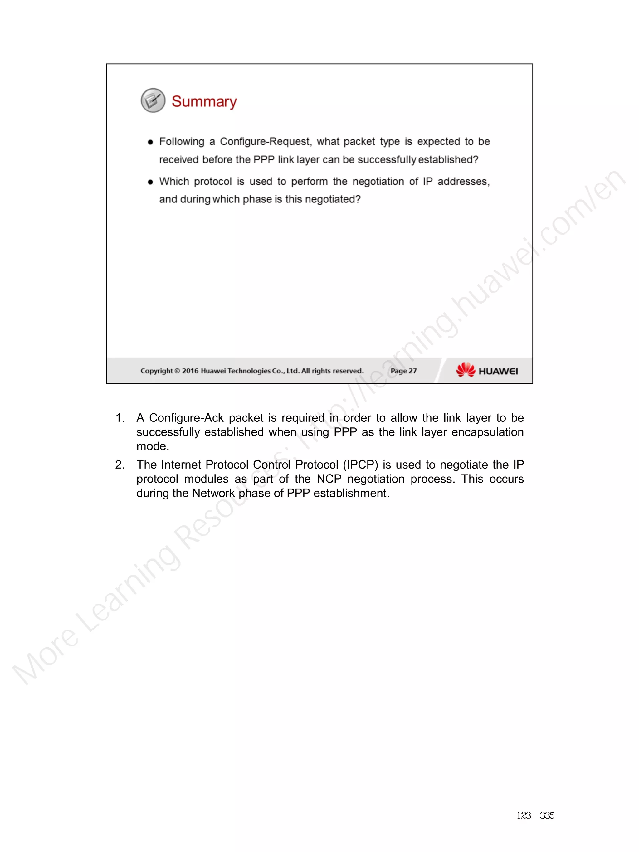 1. A Configure-Ack packet is required in order to allow the link layer to be
successfully established when using PPP as the link layer encapsulation
mode.
2. The Internet Protocol Control Protocol (IPCP) is used to negotiate the IP
protocol modules as part of the NCP negotiation process. This occurs
during the Network phase of PPP establishment.
123／335
M
ore Learning
Resources: http://learning.huawei.com
/en
 