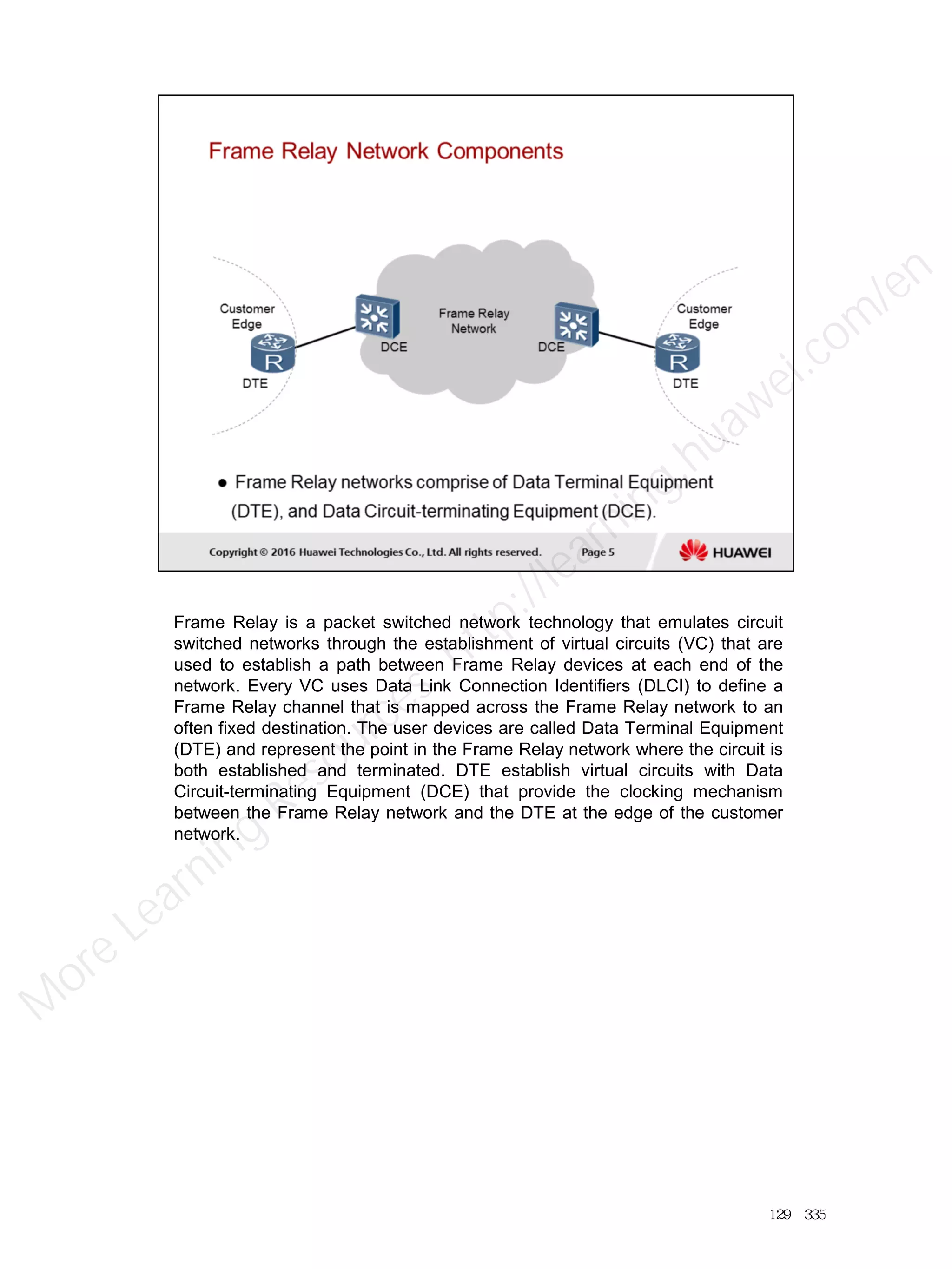 Frame Relay is a packet switched network technology that emulates circuit
switched networks through the establishment of virtual circuits (VC) that are
used to establish a path between Frame Relay devices at each end of the
network. Every VC uses Data Link Connection Identifiers (DLCI) to define a
Frame Relay channel that is mapped across the Frame Relay network to an
often fixed destination. The user devices are called Data Terminal Equipment
(DTE) and represent the point in the Frame Relay network where the circuit is
both established and terminated. DTE establish virtual circuits with Data
Circuit-terminating Equipment (DCE) that provide the clocking mechanism
between the Frame Relay network and the DTE at the edge of the customer
network.
129／335
M
ore Learning
Resources: http://learning.huawei.com
/en
 