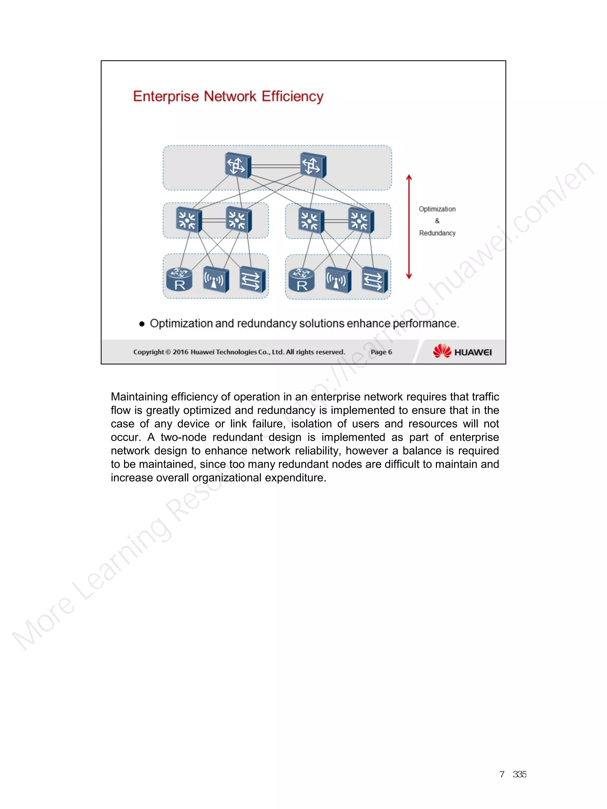 Maintaining efficiency of operation in an enterprise network requires that traffic
flow is greatly optimized and redundancy is implemented to ensure that in the
case of any device or link failure, isolation of users and resources will not
occur. A two-node redundant design is implemented as part of enterprise
network design to enhance network reliability, however a balance is required
to be maintained, since too many redundant nodes are difficult to maintain and
increase overall organizational expenditure.
7／335
M
ore Learning
Resources: http://learning.huawei.com
/en
 