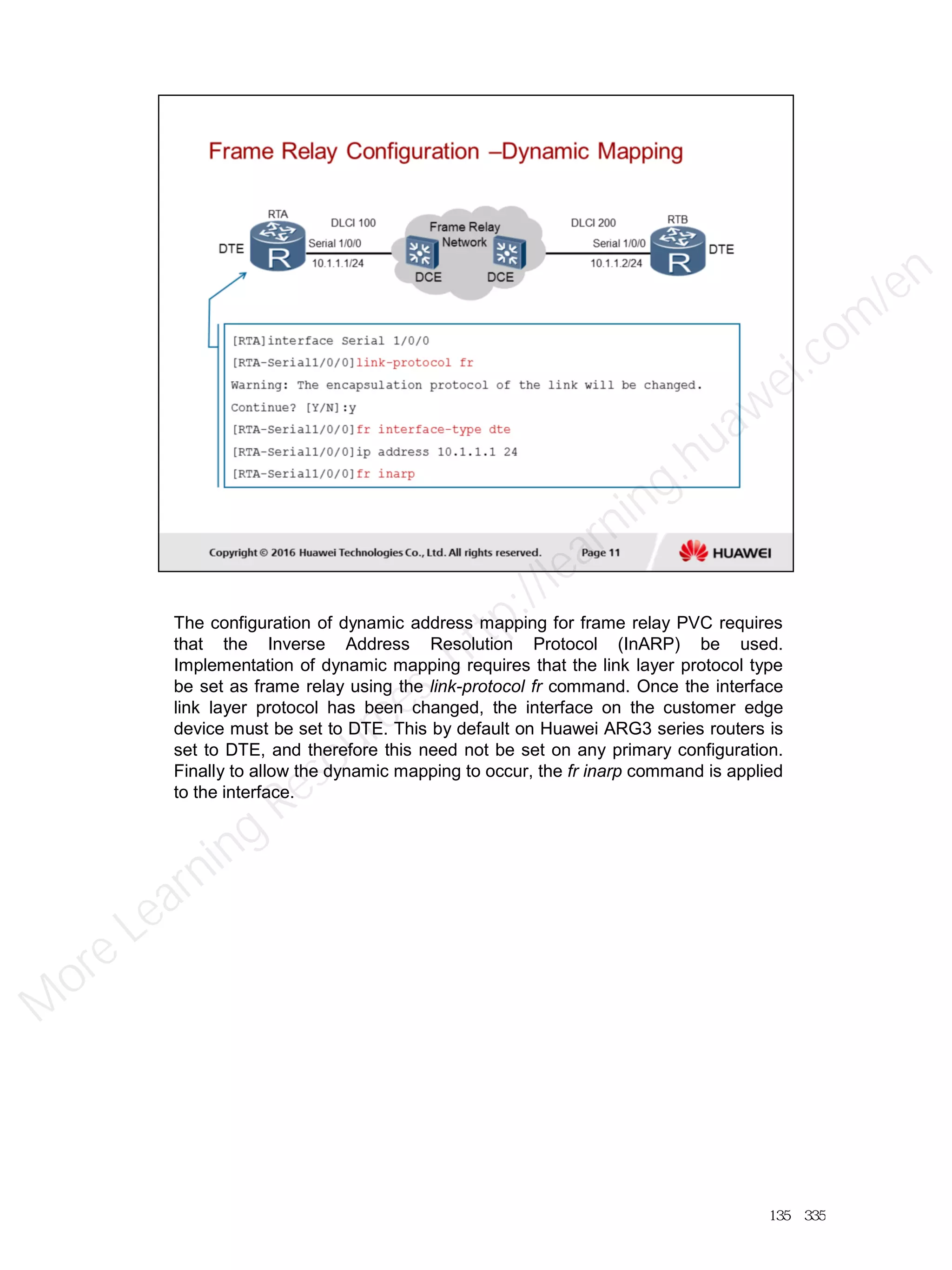 The configuration of dynamic address mapping for frame relay PVC requires
that the Inverse Address Resolution Protocol (InARP) be used.
Implementation of dynamic mapping requires that the link layer protocol type
be set as frame relay using the link-protocol fr command. Once the interface
link layer protocol has been changed, the interface on the customer edge
device must be set to DTE. This by default on Huawei ARG3 series routers is
set to DTE, and therefore this need not be set on any primary configuration.
Finally to allow the dynamic mapping to occur, the fr inarp command is applied
to the interface.
135／335
M
ore Learning
Resources: http://learning.huawei.com
/en
 