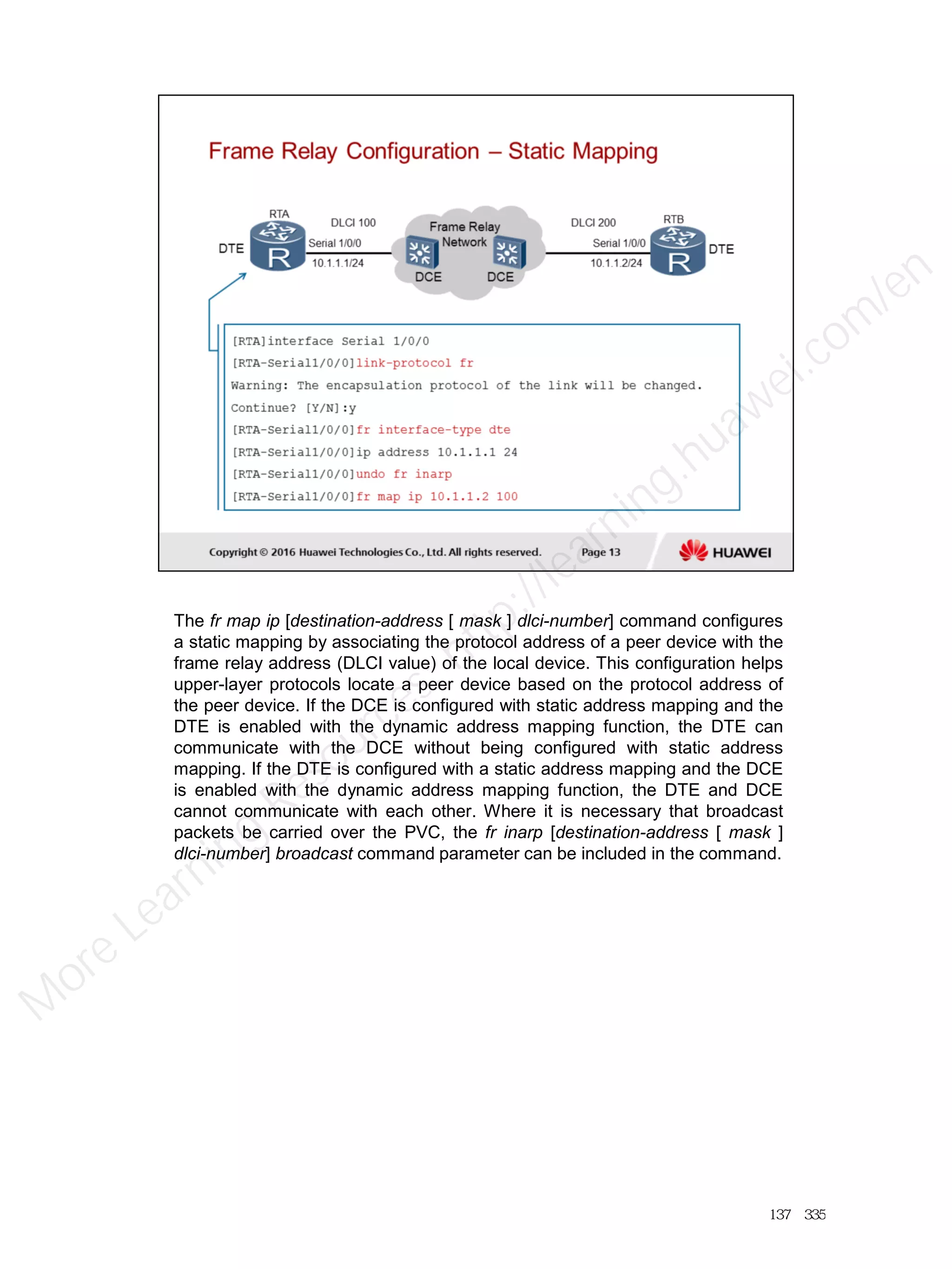The fr map ip [destination-address [ mask ] dlci-number] command configures
a static mapping by associating the protocol address of a peer device with the
frame relay address (DLCI value) of the local device. This configuration helps
upper-layer protocols locate a peer device based on the protocol address of
the peer device. If the DCE is configured with static address mapping and the
DTE is enabled with the dynamic address mapping function, the DTE can
communicate with the DCE without being configured with static address
mapping. If the DTE is configured with a static address mapping and the DCE
is enabled with the dynamic address mapping function, the DTE and DCE
cannot communicate with each other. Where it is necessary that broadcast
packets be carried over the PVC, the fr inarp [destination-address [ mask ]
dlci-number] broadcast command parameter can be included in the command.
137／335
M
ore Learning
Resources: http://learning.huawei.com
/en
 