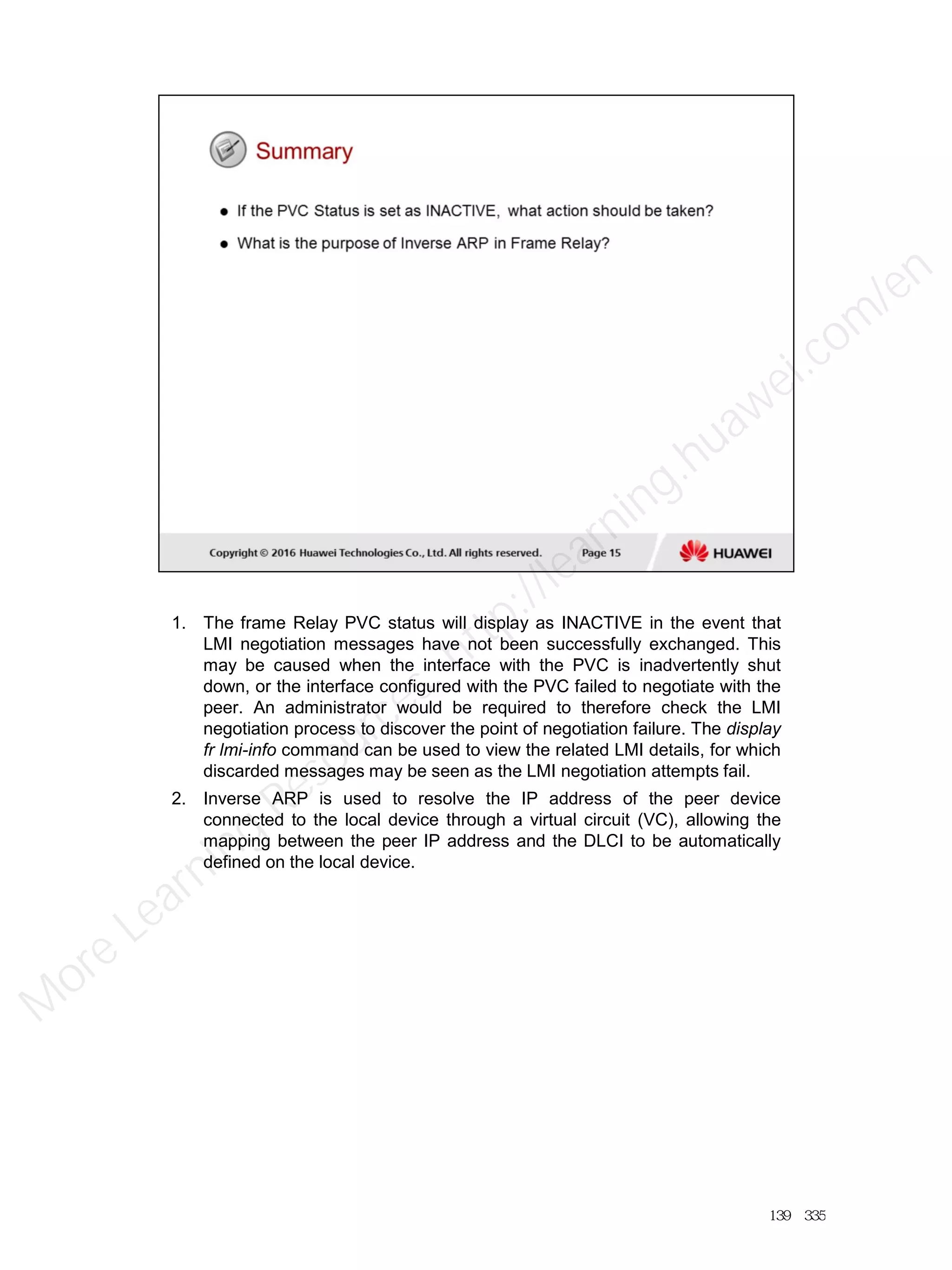 1. The frame Relay PVC status will display as INACTIVE in the event that
LMI negotiation messages have not been successfully exchanged. This
may be caused when the interface with the PVC is inadvertently shut
down, or the interface configured with the PVC failed to negotiate with the
peer. An administrator would be required to therefore check the LMI
negotiation process to discover the point of negotiation failure. The display
fr lmi-info command can be used to view the related LMI details, for which
discarded messages may be seen as the LMI negotiation attempts fail.
2. Inverse ARP is used to resolve the IP address of the peer device
connected to the local device through a virtual circuit (VC), allowing the
mapping between the peer IP address and the DLCI to be automatically
defined on the local device.
139／335
M
ore Learning
Resources: http://learning.huawei.com
/en
 