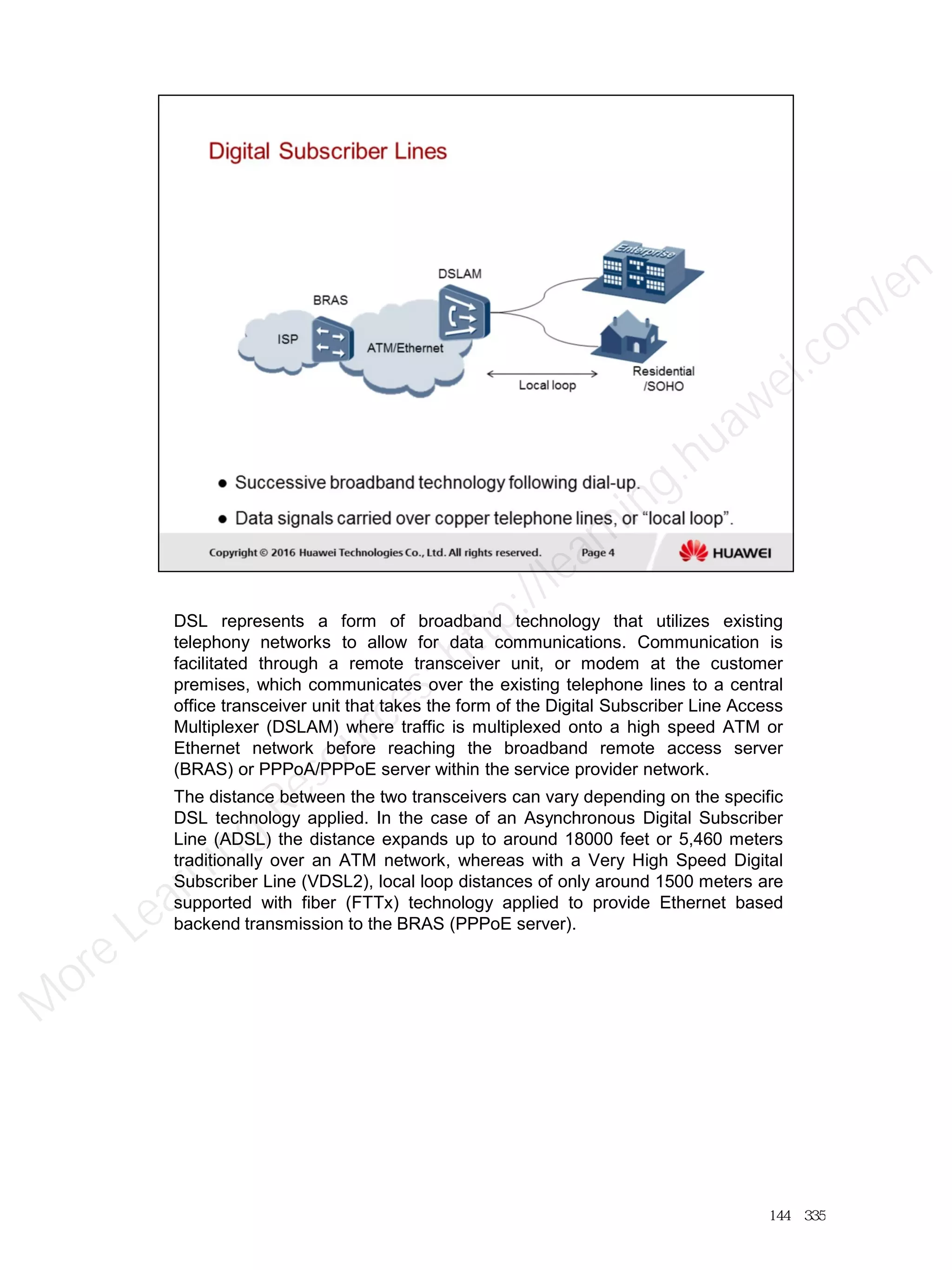DSL represents a form of broadband technology that utilizes existing
telephony networks to allow for data communications. Communication is
facilitated through a remote transceiver unit, or modem at the customer
premises, which communicates over the existing telephone lines to a central
office transceiver unit that takes the form of the Digital Subscriber Line Access
Multiplexer (DSLAM) where traffic is multiplexed onto a high speed ATM or
Ethernet network before reaching the broadband remote access server
(BRAS) or PPPoA/PPPoE server within the service provider network.
The distance between the two transceivers can vary depending on the specific
DSL technology applied. In the case of an Asynchronous Digital Subscriber
Line (ADSL) the distance expands up to around 18000 feet or 5,460 meters
traditionally over an ATM network, whereas with a Very High Speed Digital
Subscriber Line (VDSL2), local loop distances of only around 1500 meters are
supported with fiber (FTTx) technology applied to provide Ethernet based
backend transmission to the BRAS (PPPoE server).
144／335
M
ore Learning
Resources: http://learning.huawei.com
/en
 