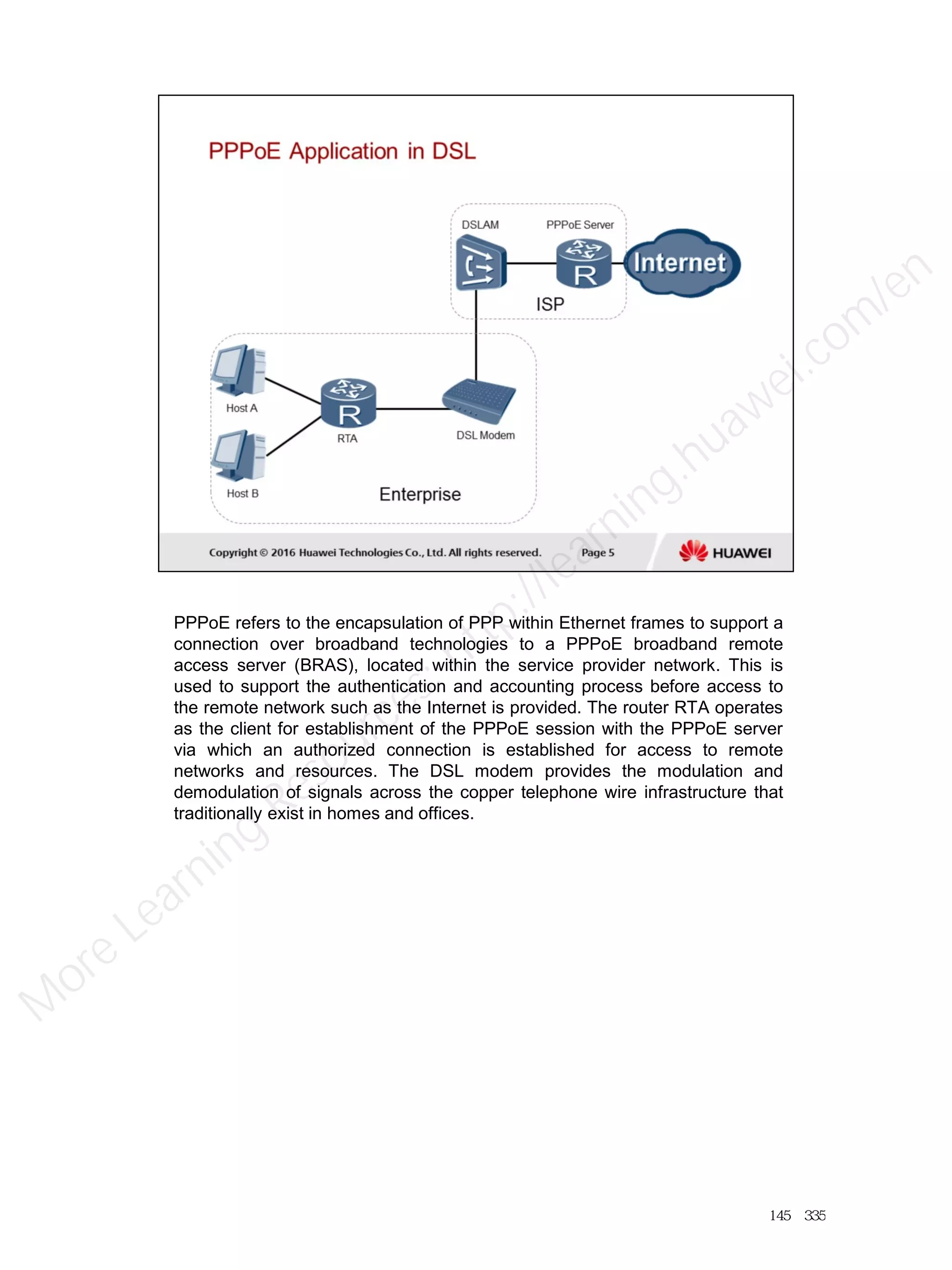 PPPoE refers to the encapsulation of PPP within Ethernet frames to support a
connection over broadband technologies to a PPPoE broadband remote
access server (BRAS), located within the service provider network. This is
used to support the authentication and accounting process before access to
the remote network such as the Internet is provided. The router RTA operates
as the client for establishment of the PPPoE session with the PPPoE server
via which an authorized connection is established for access to remote
networks and resources. The DSL modem provides the modulation and
demodulation of signals across the copper telephone wire infrastructure that
traditionally exist in homes and offices.
145／335
M
ore Learning
Resources: http://learning.huawei.com
/en
 