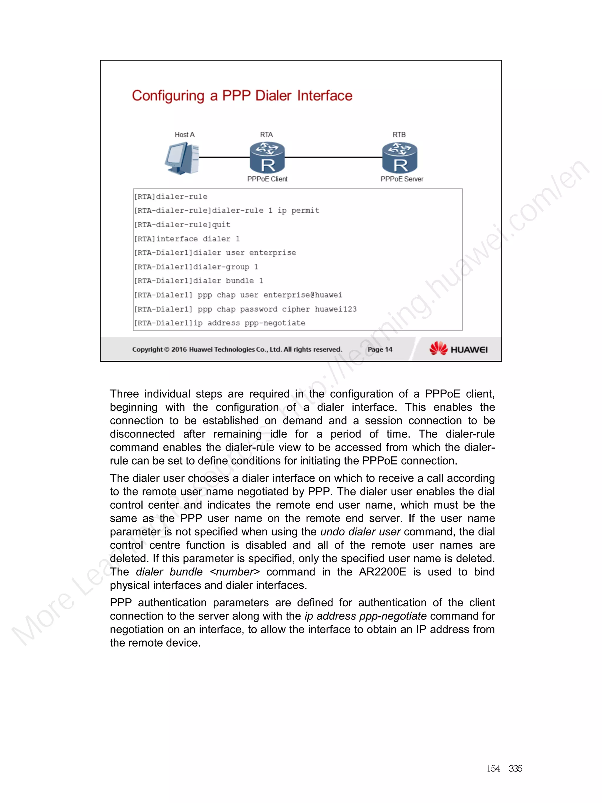 Three individual steps are required in the configuration of a PPPoE client,
beginning with the configuration of a dialer interface. This enables the
connection to be established on demand and a session connection to be
disconnected after remaining idle for a period of time. The dialer-rule
command enables the dialer-rule view to be accessed from which the dialer-
rule can be set to define conditions for initiating the PPPoE connection.
The dialer user chooses a dialer interface on which to receive a call according
to the remote user name negotiated by PPP. The dialer user enables the dial
control center and indicates the remote end user name, which must be the
same as the PPP user name on the remote end server. If the user name
parameter is not specified when using the undo dialer user command, the dial
control centre function is disabled and all of the remote user names are
deleted. If this parameter is specified, only the specified user name is deleted.
The dialer bundle <number> command in the AR2200E is used to bind
physical interfaces and dialer interfaces.
PPP authentication parameters are defined for authentication of the client
connection to the server along with the ip address ppp-negotiate command for
negotiation on an interface, to allow the interface to obtain an IP address from
the remote device.
154／335
M
ore Learning
Resources: http://learning.huawei.com
/en
 