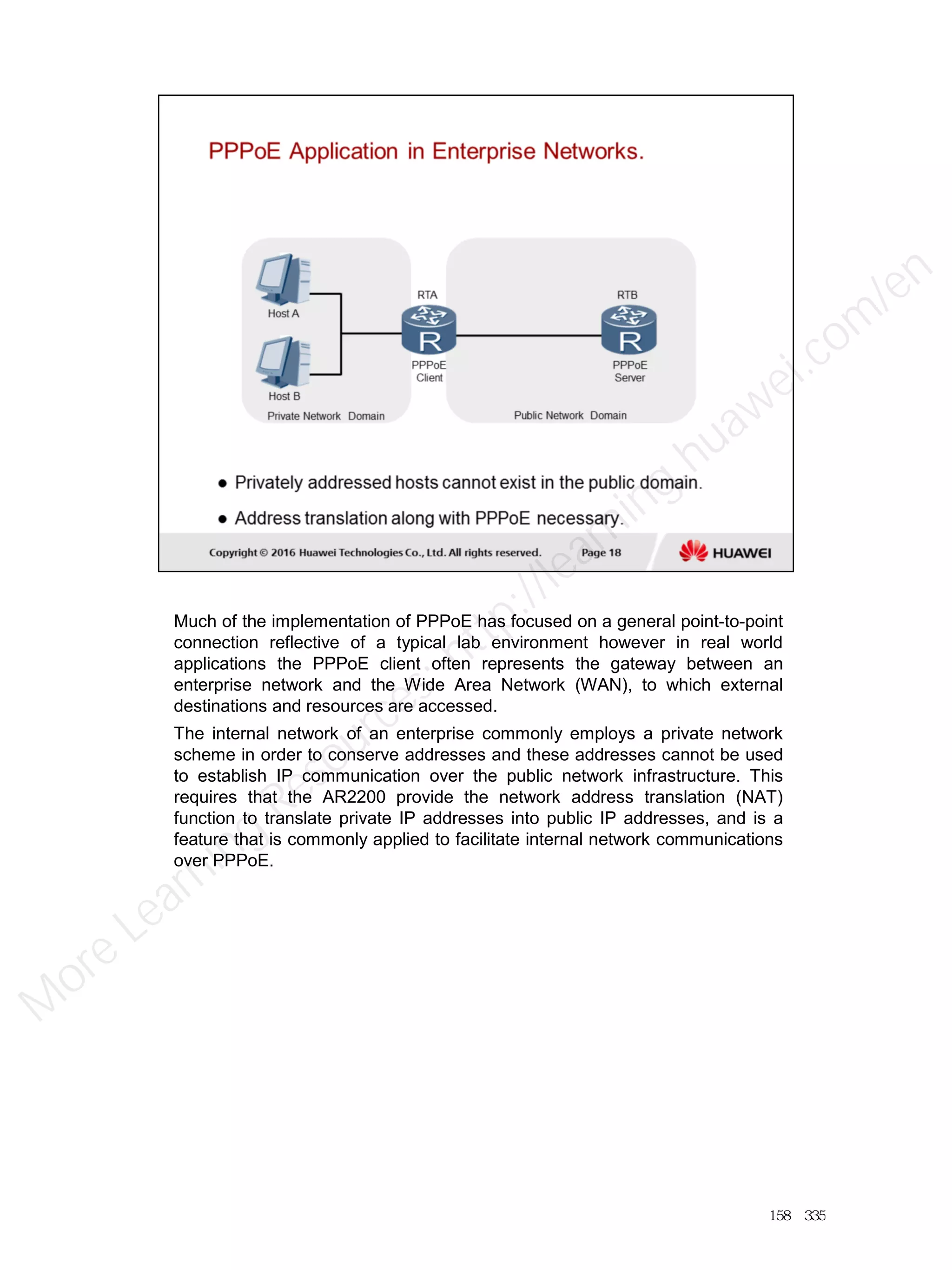 Much of the implementation of PPPoE has focused on a general point-to-point
connection reflective of a typical lab environment however in real world
applications the PPPoE client often represents the gateway between an
enterprise network and the Wide Area Network (WAN), to which external
destinations and resources are accessed.
The internal network of an enterprise commonly employs a private network
scheme in order to conserve addresses and these addresses cannot be used
to establish IP communication over the public network infrastructure. This
requires that the AR2200 provide the network address translation (NAT)
function to translate private IP addresses into public IP addresses, and is a
feature that is commonly applied to facilitate internal network communications
over PPPoE.
158／335
M
ore Learning
Resources: http://learning.huawei.com
/en
 