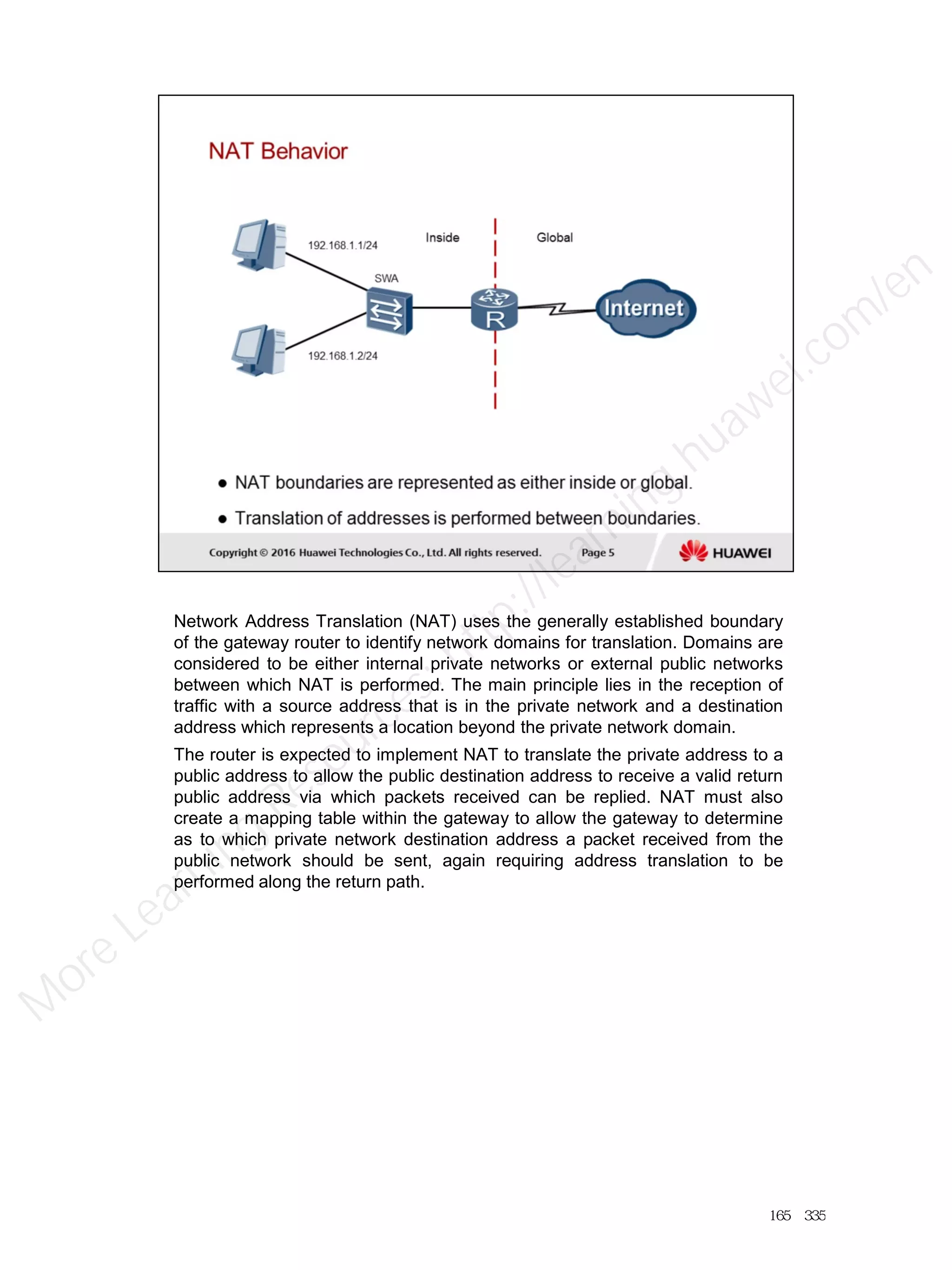 Network Address Translation (NAT) uses the generally established boundary
of the gateway router to identify network domains for translation. Domains are
considered to be either internal private networks or external public networks
between which NAT is performed. The main principle lies in the reception of
traffic with a source address that is in the private network and a destination
address which represents a location beyond the private network domain.
The router is expected to implement NAT to translate the private address to a
public address to allow the public destination address to receive a valid return
public address via which packets received can be replied. NAT must also
create a mapping table within the gateway to allow the gateway to determine
as to which private network destination address a packet received from the
public network should be sent, again requiring address translation to be
performed along the return path.
165／335
M
ore Learning
Resources: http://learning.huawei.com
/en
 