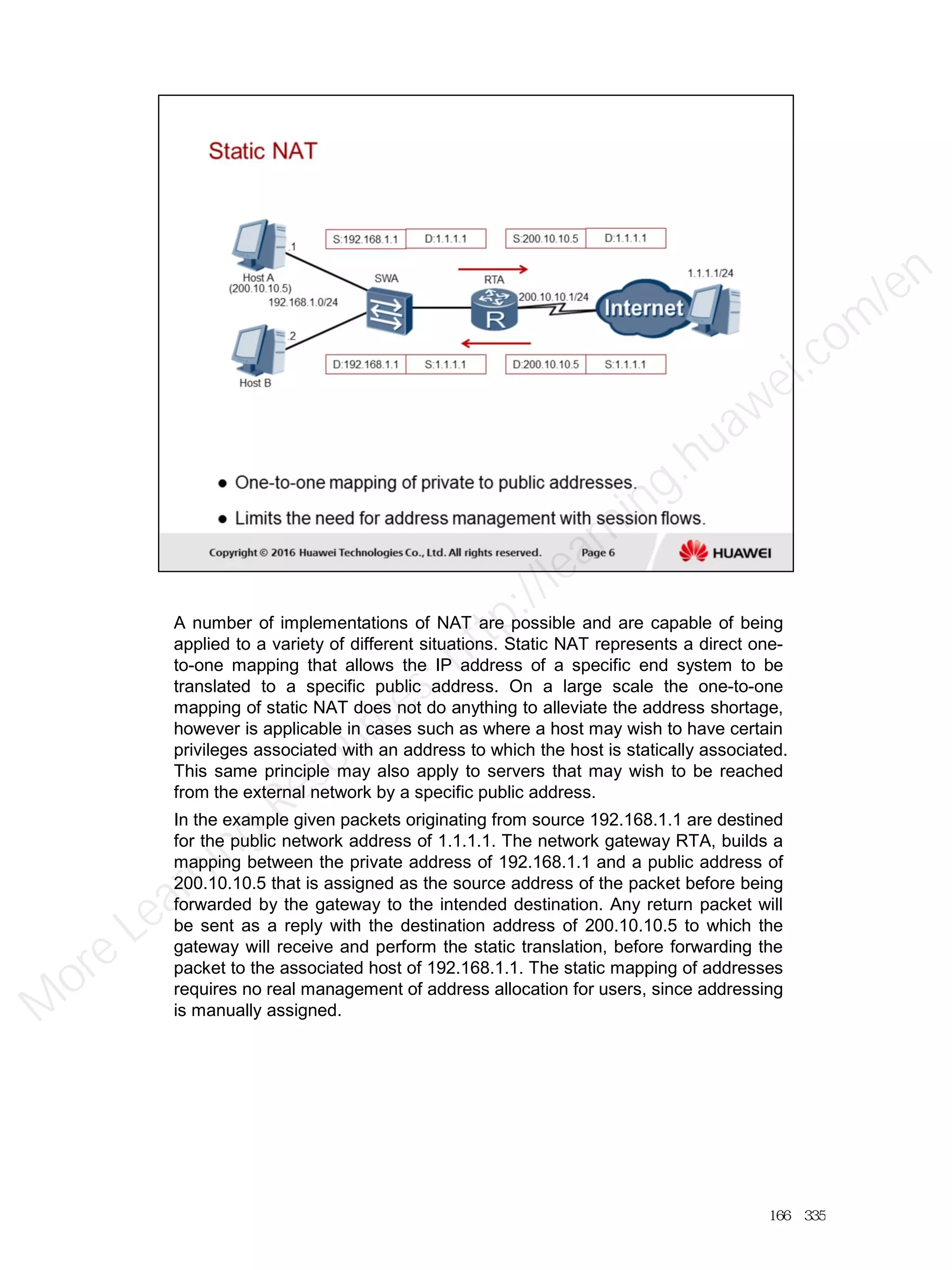 A number of implementations of NAT are possible and are capable of being
applied to a variety of different situations. Static NAT represents a direct one-
to-one mapping that allows the IP address of a specific end system to be
translated to a specific public address. On a large scale the one-to-one
mapping of static NAT does not do anything to alleviate the address shortage,
however is applicable in cases such as where a host may wish to have certain
privileges associated with an address to which the host is statically associated.
This same principle may also apply to servers that may wish to be reached
from the external network by a specific public address.
In the example given packets originating from source 192.168.1.1 are destined
for the public network address of 1.1.1.1. The network gateway RTA, builds a
mapping between the private address of 192.168.1.1 and a public address of
200.10.10.5 that is assigned as the source address of the packet before being
forwarded by the gateway to the intended destination. Any return packet will
be sent as a reply with the destination address of 200.10.10.5 to which the
gateway will receive and perform the static translation, before forwarding the
packet to the associated host of 192.168.1.1. The static mapping of addresses
requires no real management of address allocation for users, since addressing
is manually assigned.
166／335
M
ore Learning
Resources: http://learning.huawei.com
/en
 