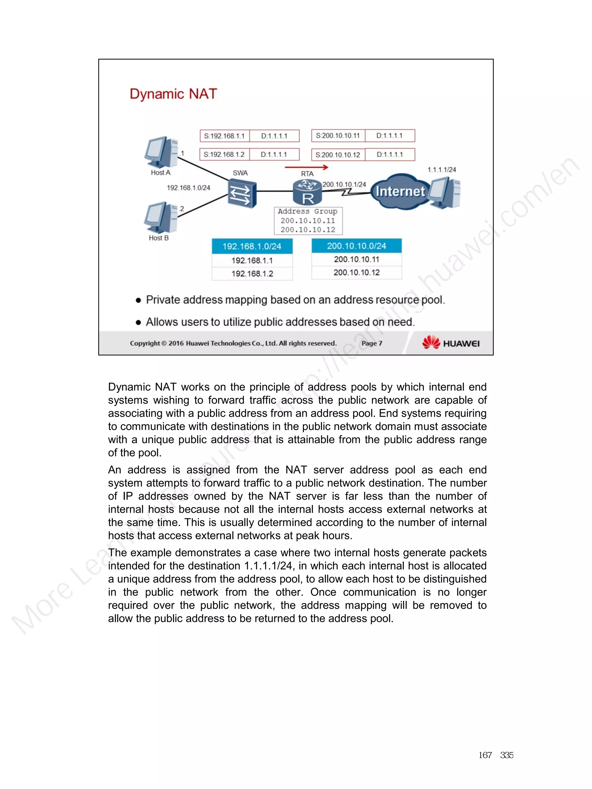 Dynamic NAT works on the principle of address pools by which internal end
systems wishing to forward traffic across the public network are capable of
associating with a public address from an address pool. End systems requiring
to communicate with destinations in the public network domain must associate
with a unique public address that is attainable from the public address range
of the pool.
An address is assigned from the NAT server address pool as each end
system attempts to forward traffic to a public network destination. The number
of IP addresses owned by the NAT server is far less than the number of
internal hosts because not all the internal hosts access external networks at
the same time. This is usually determined according to the number of internal
hosts that access external networks at peak hours.
The example demonstrates a case where two internal hosts generate packets
intended for the destination 1.1.1.1/24, in which each internal host is allocated
a unique address from the address pool, to allow each host to be distinguished
in the public network from the other. Once communication is no longer
required over the public network, the address mapping will be removed to
allow the public address to be returned to the address pool.
167／335
M
ore Learning
Resources: http://learning.huawei.com
/en
 
