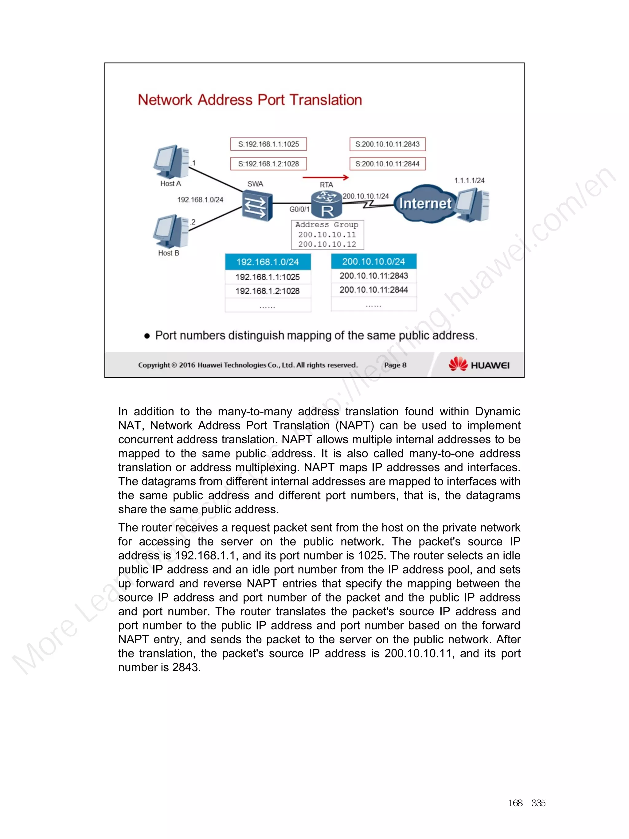In addition to the many-to-many address translation found within Dynamic
NAT, Network Address Port Translation (NAPT) can be used to implement
concurrent address translation. NAPT allows multiple internal addresses to be
mapped to the same public address. It is also called many-to-one address
translation or address multiplexing. NAPT maps IP addresses and interfaces.
The datagrams from different internal addresses are mapped to interfaces with
the same public address and different port numbers, that is, the datagrams
share the same public address.
The router receives a request packet sent from the host on the private network
for accessing the server on the public network. The packet's source IP
address is 192.168.1.1, and its port number is 1025. The router selects an idle
public IP address and an idle port number from the IP address pool, and sets
up forward and reverse NAPT entries that specify the mapping between the
source IP address and port number of the packet and the public IP address
and port number. The router translates the packet's source IP address and
port number to the public IP address and port number based on the forward
NAPT entry, and sends the packet to the server on the public network. After
the translation, the packet's source IP address is 200.10.10.11, and its port
number is 2843.
168／335
M
ore Learning
Resources: http://learning.huawei.com
/en
 