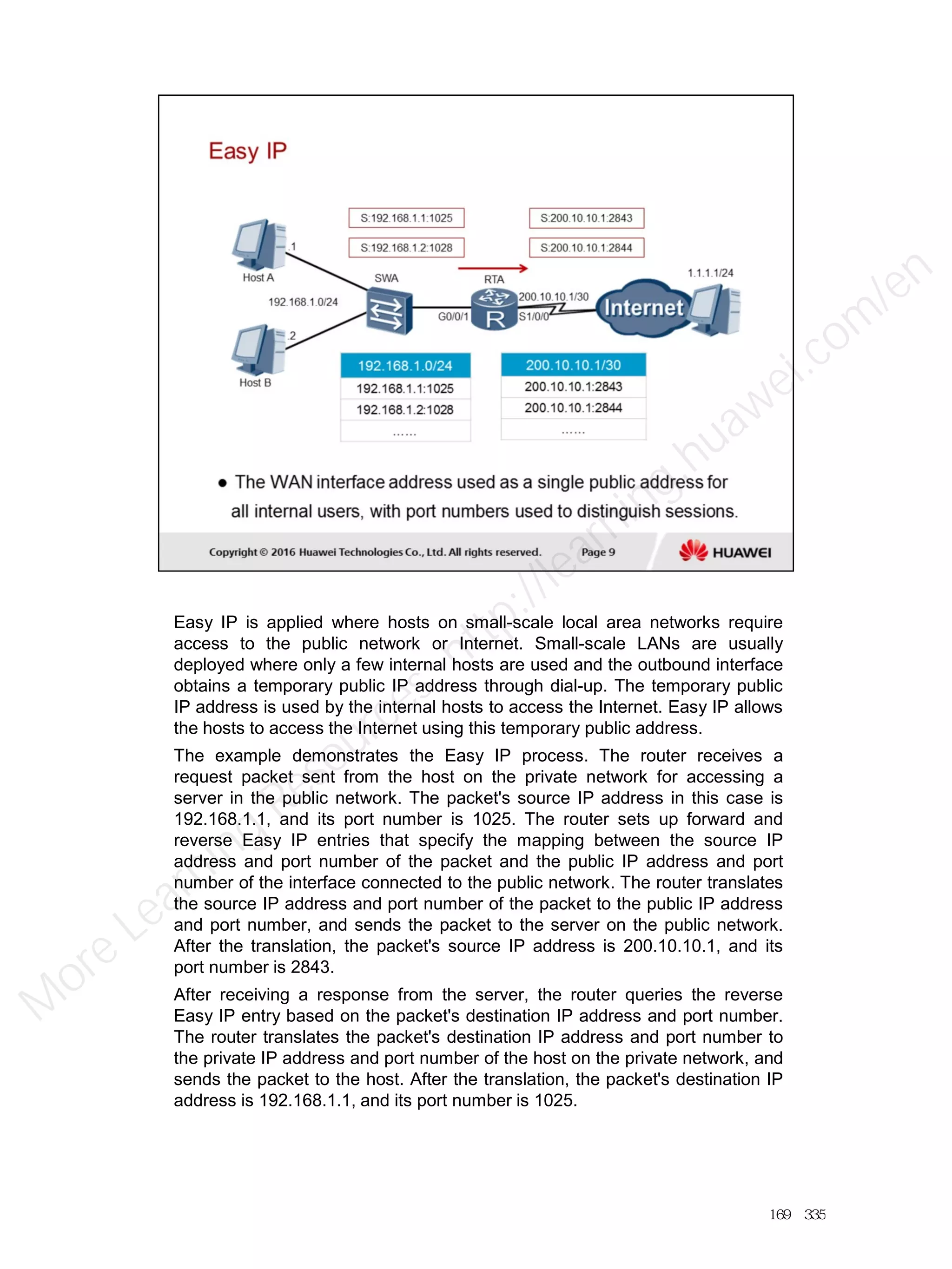 Easy IP is applied where hosts on small-scale local area networks require
access to the public network or Internet. Small-scale LANs are usually
deployed where only a few internal hosts are used and the outbound interface
obtains a temporary public IP address through dial-up. The temporary public
IP address is used by the internal hosts to access the Internet. Easy IP allows
the hosts to access the Internet using this temporary public address.
The example demonstrates the Easy IP process. The router receives a
request packet sent from the host on the private network for accessing a
server in the public network. The packet's source IP address in this case is
192.168.1.1, and its port number is 1025. The router sets up forward and
reverse Easy IP entries that specify the mapping between the source IP
address and port number of the packet and the public IP address and port
number of the interface connected to the public network. The router translates
the source IP address and port number of the packet to the public IP address
and port number, and sends the packet to the server on the public network.
After the translation, the packet's source IP address is 200.10.10.1, and its
port number is 2843.
After receiving a response from the server, the router queries the reverse
Easy IP entry based on the packet's destination IP address and port number.
The router translates the packet's destination IP address and port number to
the private IP address and port number of the host on the private network, and
sends the packet to the host. After the translation, the packet's destination IP
address is 192.168.1.1, and its port number is 1025.
169／335
M
ore Learning
Resources: http://learning.huawei.com
/en
 
