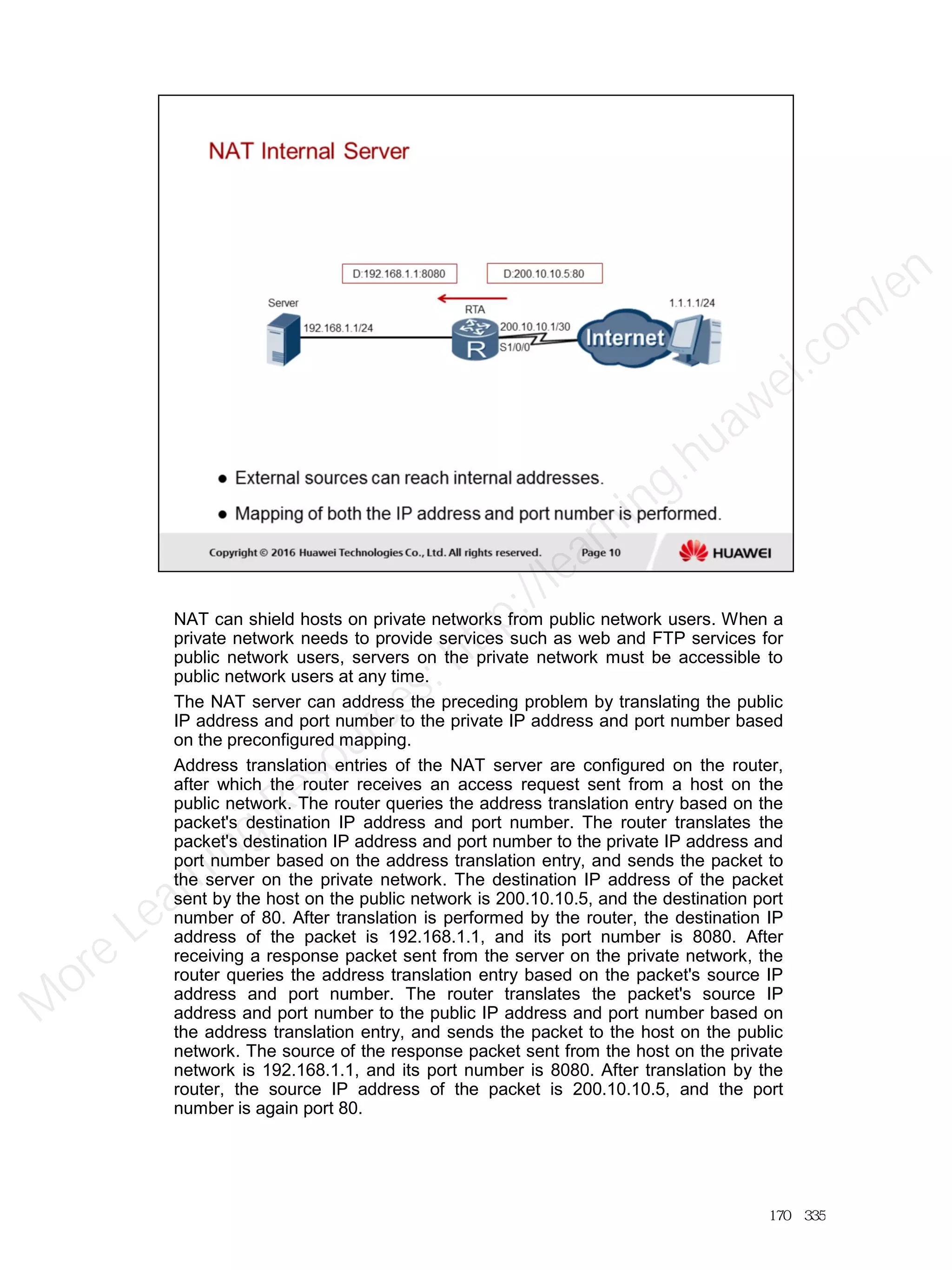 NAT can shield hosts on private networks from public network users. When a
private network needs to provide services such as web and FTP services for
public network users, servers on the private network must be accessible to
public network users at any time.
The NAT server can address the preceding problem by translating the public
IP address and port number to the private IP address and port number based
on the preconfigured mapping.
Address translation entries of the NAT server are configured on the router,
after which the router receives an access request sent from a host on the
public network. The router queries the address translation entry based on the
packet's destination IP address and port number. The router translates the
packet's destination IP address and port number to the private IP address and
port number based on the address translation entry, and sends the packet to
the server on the private network. The destination IP address of the packet
sent by the host on the public network is 200.10.10.5, and the destination port
number of 80. After translation is performed by the router, the destination IP
address of the packet is 192.168.1.1, and its port number is 8080. After
receiving a response packet sent from the server on the private network, the
router queries the address translation entry based on the packet's source IP
address and port number. The router translates the packet's source IP
address and port number to the public IP address and port number based on
the address translation entry, and sends the packet to the host on the public
network. The source of the response packet sent from the host on the private
network is 192.168.1.1, and its port number is 8080. After translation by the
router, the source IP address of the packet is 200.10.10.5, and the port
number is again port 80.
170／335
M
ore Learning
Resources: http://learning.huawei.com
/en
 