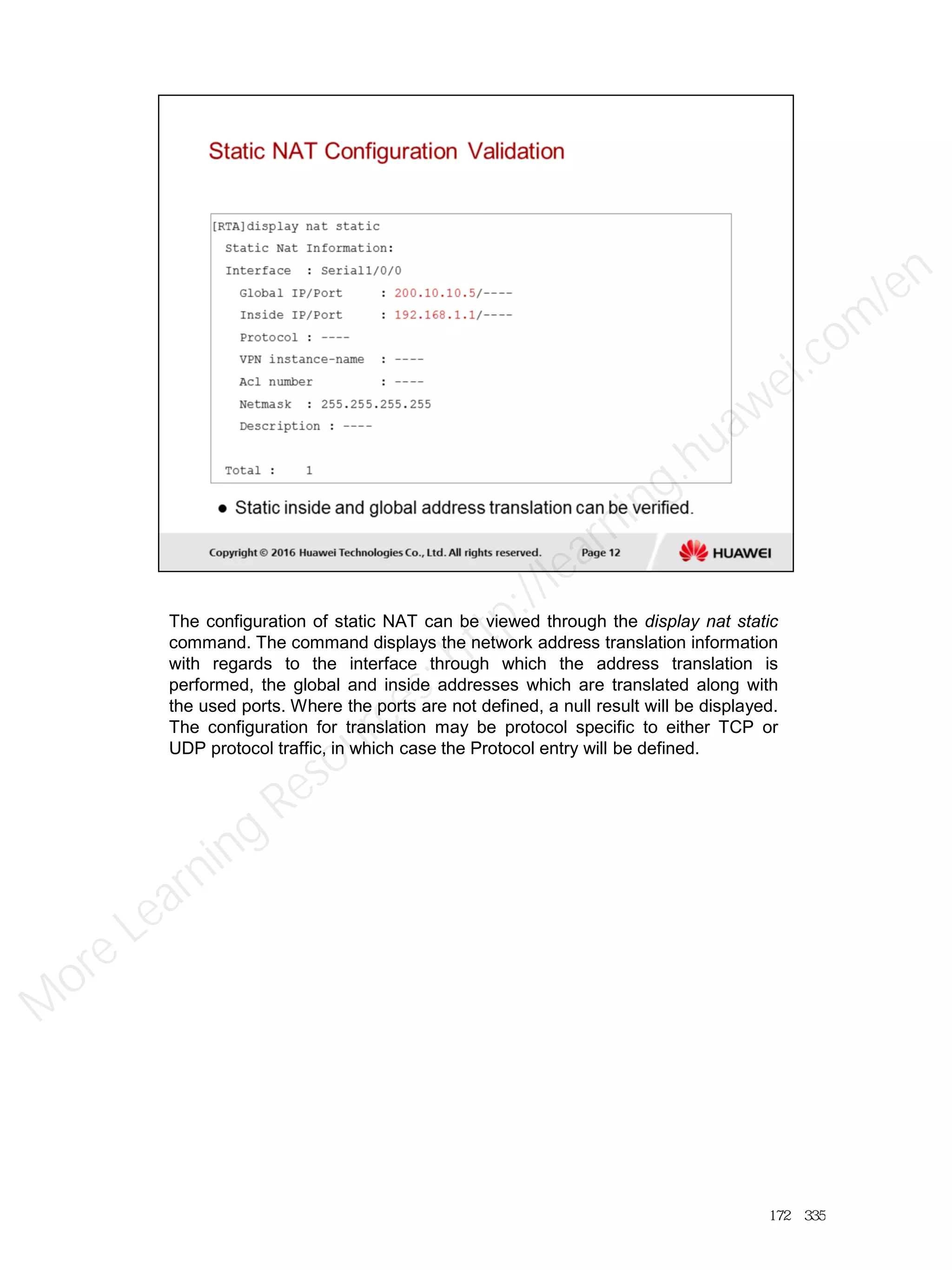 The configuration of static NAT can be viewed through the display nat static
command. The command displays the network address translation information
with regards to the interface through which the address translation is
performed, the global and inside addresses which are translated along with
the used ports. Where the ports are not defined, a null result will be displayed.
The configuration for translation may be protocol specific to either TCP or
UDP protocol traffic, in which case the Protocol entry will be defined.
172／335
M
ore Learning
Resources: http://learning.huawei.com
/en
 