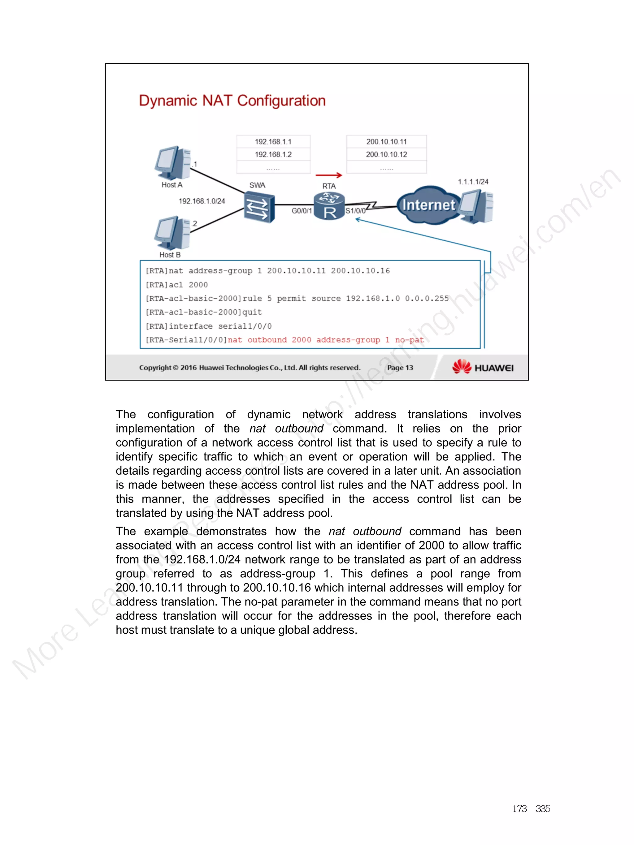 The configuration of dynamic network address translations involves
implementation of the nat outbound command. It relies on the prior
configuration of a network access control list that is used to specify a rule to
identify specific traffic to which an event or operation will be applied. The
details regarding access control lists are covered in a later unit. An association
is made between these access control list rules and the NAT address pool. In
this manner, the addresses specified in the access control list can be
translated by using the NAT address pool.
The example demonstrates how the nat outbound command has been
associated with an access control list with an identifier of 2000 to allow traffic
from the 192.168.1.0/24 network range to be translated as part of an address
group referred to as address-group 1. This defines a pool range from
200.10.10.11 through to 200.10.10.16 which internal addresses will employ for
address translation. The no-pat parameter in the command means that no port
address translation will occur for the addresses in the pool, therefore each
host must translate to a unique global address.
173／335
M
ore Learning
Resources: http://learning.huawei.com
/en
 