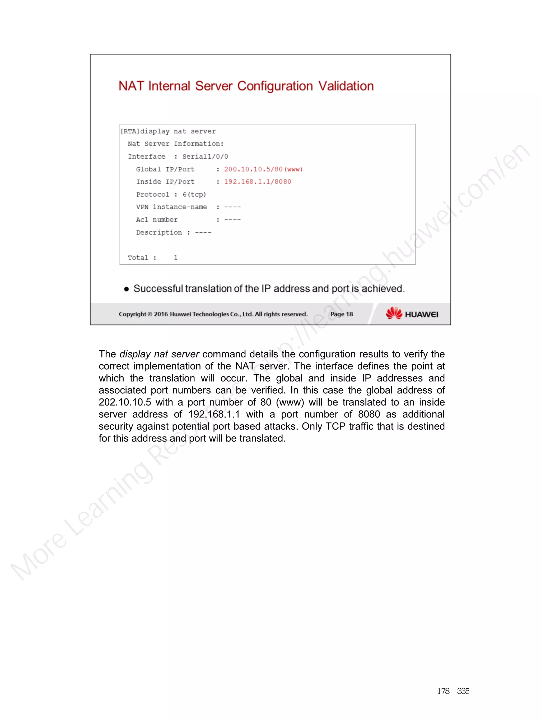 The display nat server command details the configuration results to verify the
correct implementation of the NAT server. The interface defines the point at
which the translation will occur. The global and inside IP addresses and
associated port numbers can be verified. In this case the global address of
202.10.10.5 with a port number of 80 (www) will be translated to an inside
server address of 192.168.1.1 with a port number of 8080 as additional
security against potential port based attacks. Only TCP traffic that is destined
for this address and port will be translated.
178／335
M
ore Learning
Resources: http://learning.huawei.com
/en
 