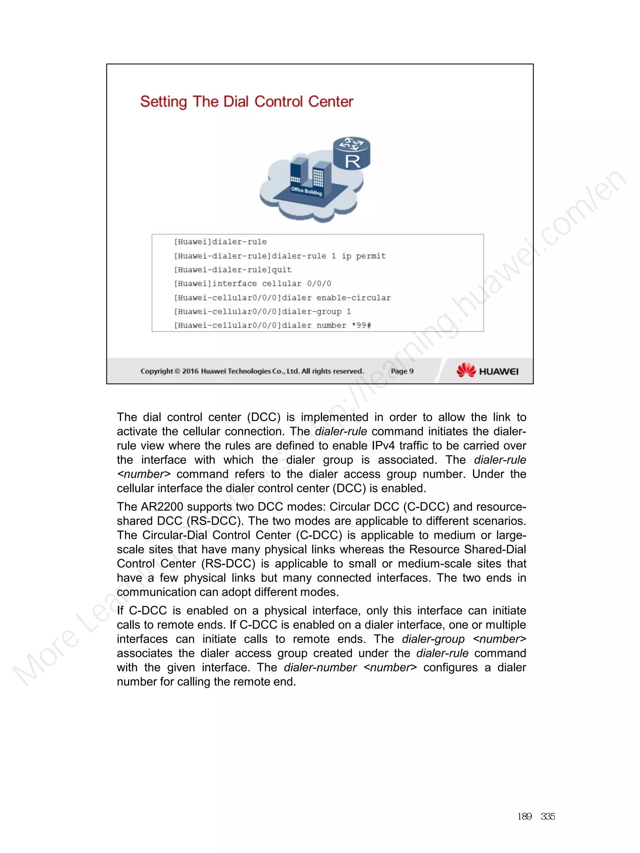 The dial control center (DCC) is implemented in order to allow the link to
activate the cellular connection. The dialer-rule command initiates the dialer-
rule view where the rules are defined to enable IPv4 traffic to be carried over
the interface with which the dialer group is associated. The dialer-rule
<number> command refers to the dialer access group number. Under the
cellular interface the dialer control center (DCC) is enabled.
The AR2200 supports two DCC modes: Circular DCC (C-DCC) and resource-
shared DCC (RS-DCC). The two modes are applicable to different scenarios.
The Circular-Dial Control Center (C-DCC) is applicable to medium or large-
scale sites that have many physical links whereas the Resource Shared-Dial
Control Center (RS-DCC) is applicable to small or medium-scale sites that
have a few physical links but many connected interfaces. The two ends in
communication can adopt different modes.
If C-DCC is enabled on a physical interface, only this interface can initiate
calls to remote ends. If C-DCC is enabled on a dialer interface, one or multiple
interfaces can initiate calls to remote ends. The dialer-group <number>
associates the dialer access group created under the dialer-rule command
with the given interface. The dialer-number <number> configures a dialer
number for calling the remote end.
189／335
M
ore Learning
Resources: http://learning.huawei.com
/en
 
