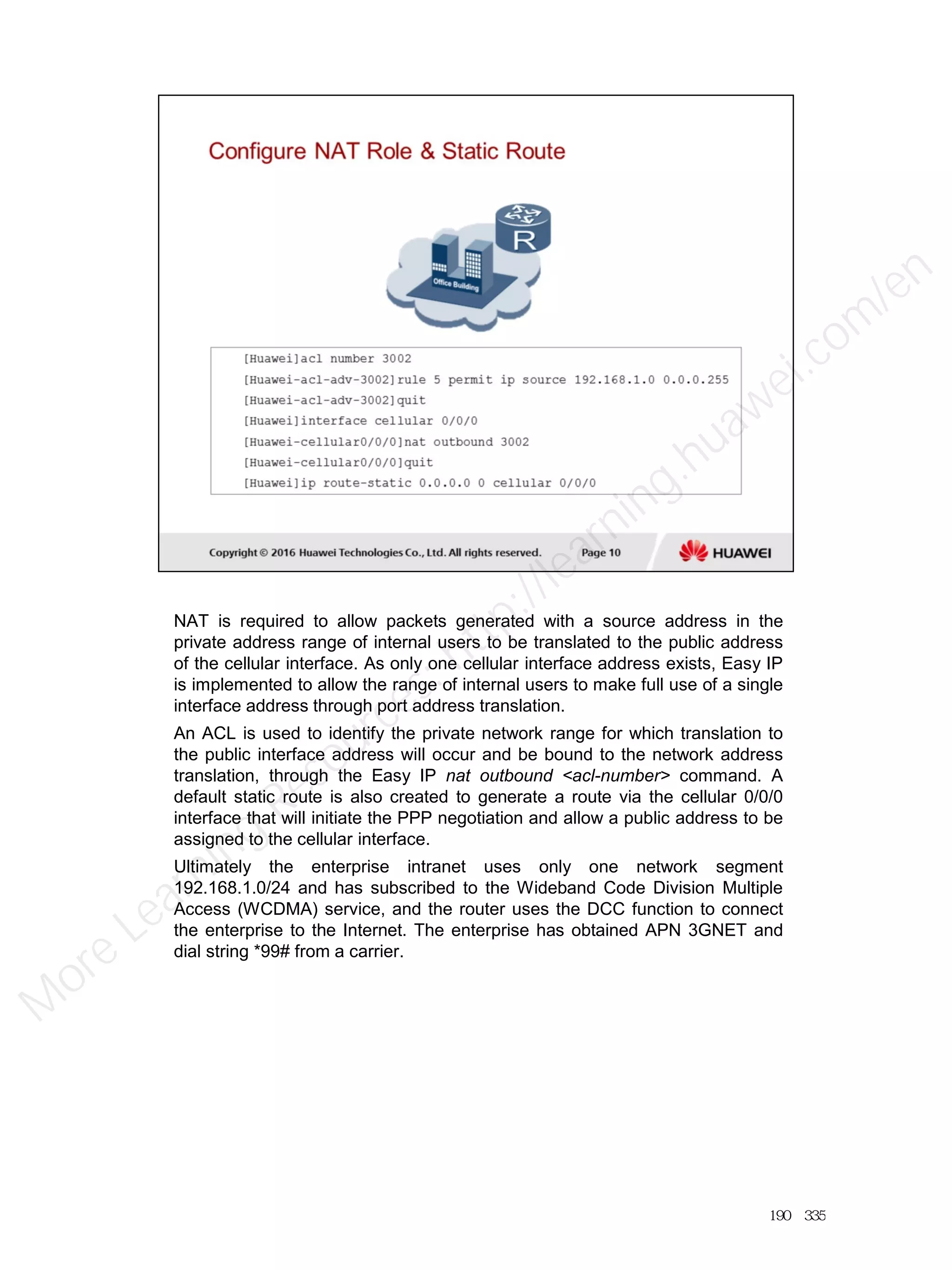NAT is required to allow packets generated with a source address in the
private address range of internal users to be translated to the public address
of the cellular interface. As only one cellular interface address exists, Easy IP
is implemented to allow the range of internal users to make full use of a single
interface address through port address translation.
An ACL is used to identify the private network range for which translation to
the public interface address will occur and be bound to the network address
translation, through the Easy IP nat outbound <acl-number> command. A
default static route is also created to generate a route via the cellular 0/0/0
interface that will initiate the PPP negotiation and allow a public address to be
assigned to the cellular interface.
Ultimately the enterprise intranet uses only one network segment
192.168.1.0/24 and has subscribed to the Wideband Code Division Multiple
Access (WCDMA) service, and the router uses the DCC function to connect
the enterprise to the Internet. The enterprise has obtained APN 3GNET and
dial string *99# from a carrier.
190／335
M
ore Learning
Resources: http://learning.huawei.com
/en
 