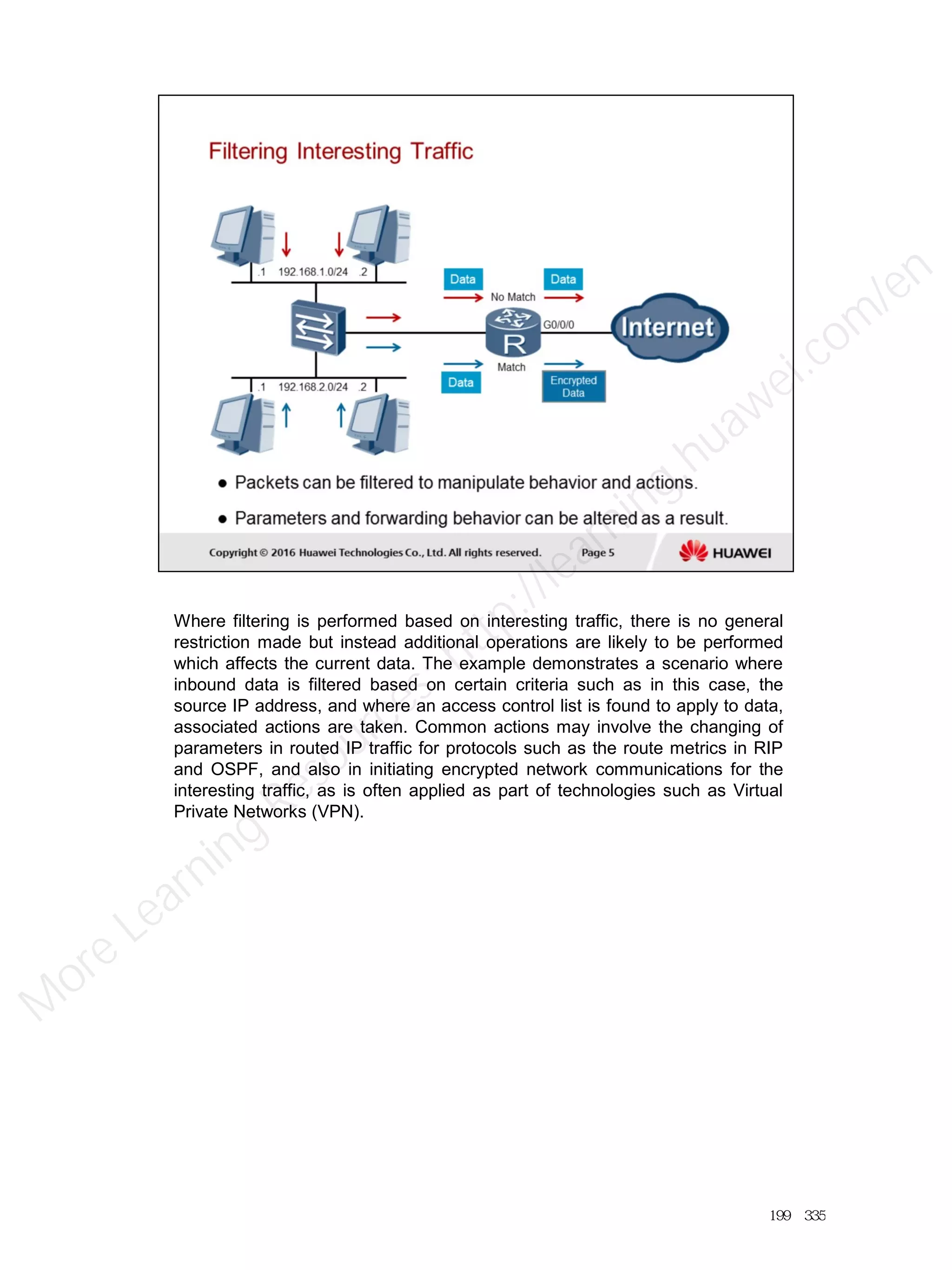 Where filtering is performed based on interesting traffic, there is no general
restriction made but instead additional operations are likely to be performed
which affects the current data. The example demonstrates a scenario where
inbound data is filtered based on certain criteria such as in this case, the
source IP address, and where an access control list is found to apply to data,
associated actions are taken. Common actions may involve the changing of
parameters in routed IP traffic for protocols such as the route metrics in RIP
and OSPF, and also in initiating encrypted network communications for the
interesting traffic, as is often applied as part of technologies such as Virtual
Private Networks (VPN).
199／335
M
ore Learning
Resources: http://learning.huawei.com
/en
 