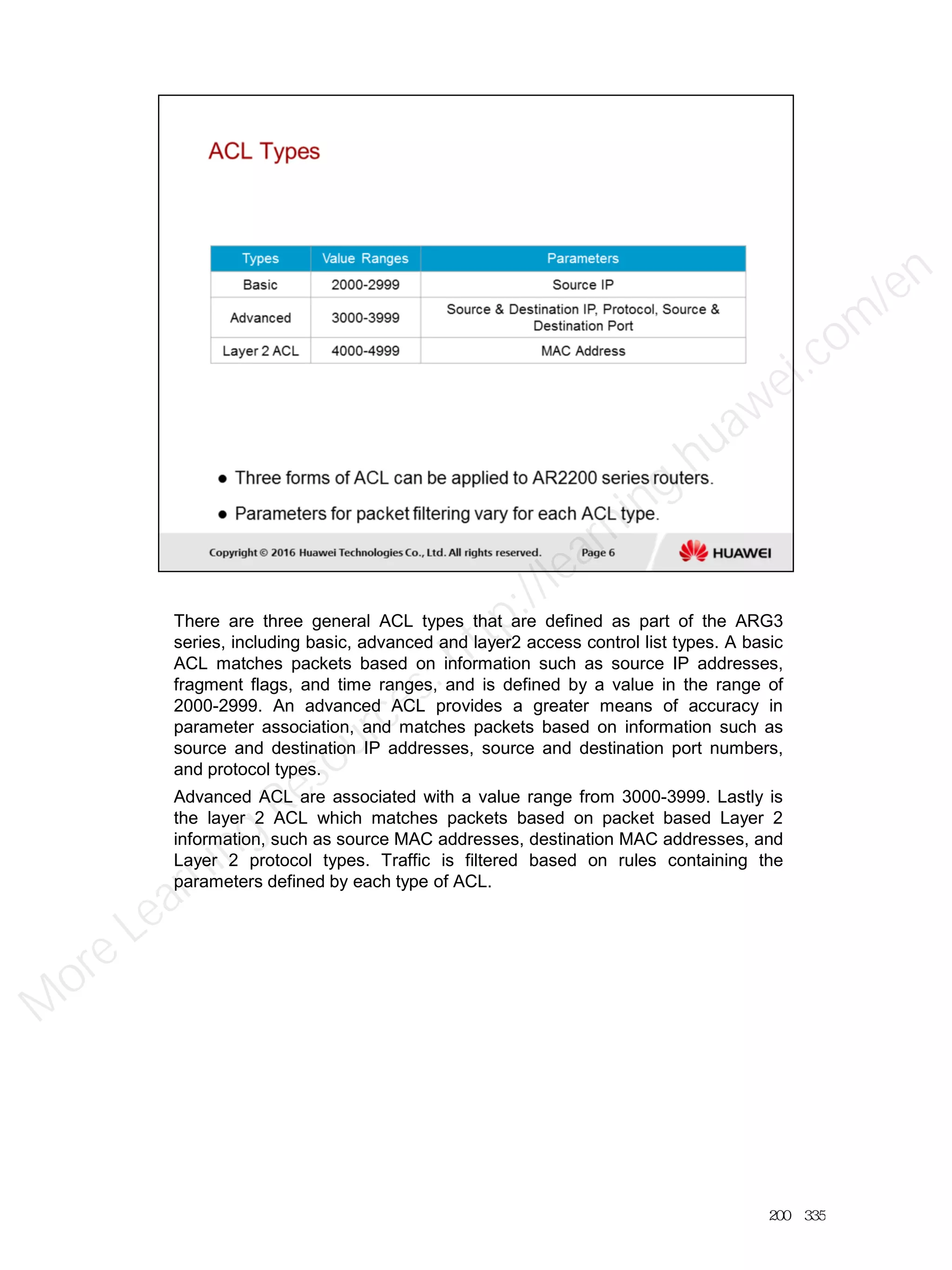 There are three general ACL types that are defined as part of the ARG3
series, including basic, advanced and layer2 access control list types. A basic
ACL matches packets based on information such as source IP addresses,
fragment flags, and time ranges, and is defined by a value in the range of
2000-2999. An advanced ACL provides a greater means of accuracy in
parameter association, and matches packets based on information such as
source and destination IP addresses, source and destination port numbers,
and protocol types.
Advanced ACL are associated with a value range from 3000-3999. Lastly is
the layer 2 ACL which matches packets based on packet based Layer 2
information, such as source MAC addresses, destination MAC addresses, and
Layer 2 protocol types. Traffic is filtered based on rules containing the
parameters defined by each type of ACL.
200／335
M
ore Learning
Resources: http://learning.huawei.com
/en
 