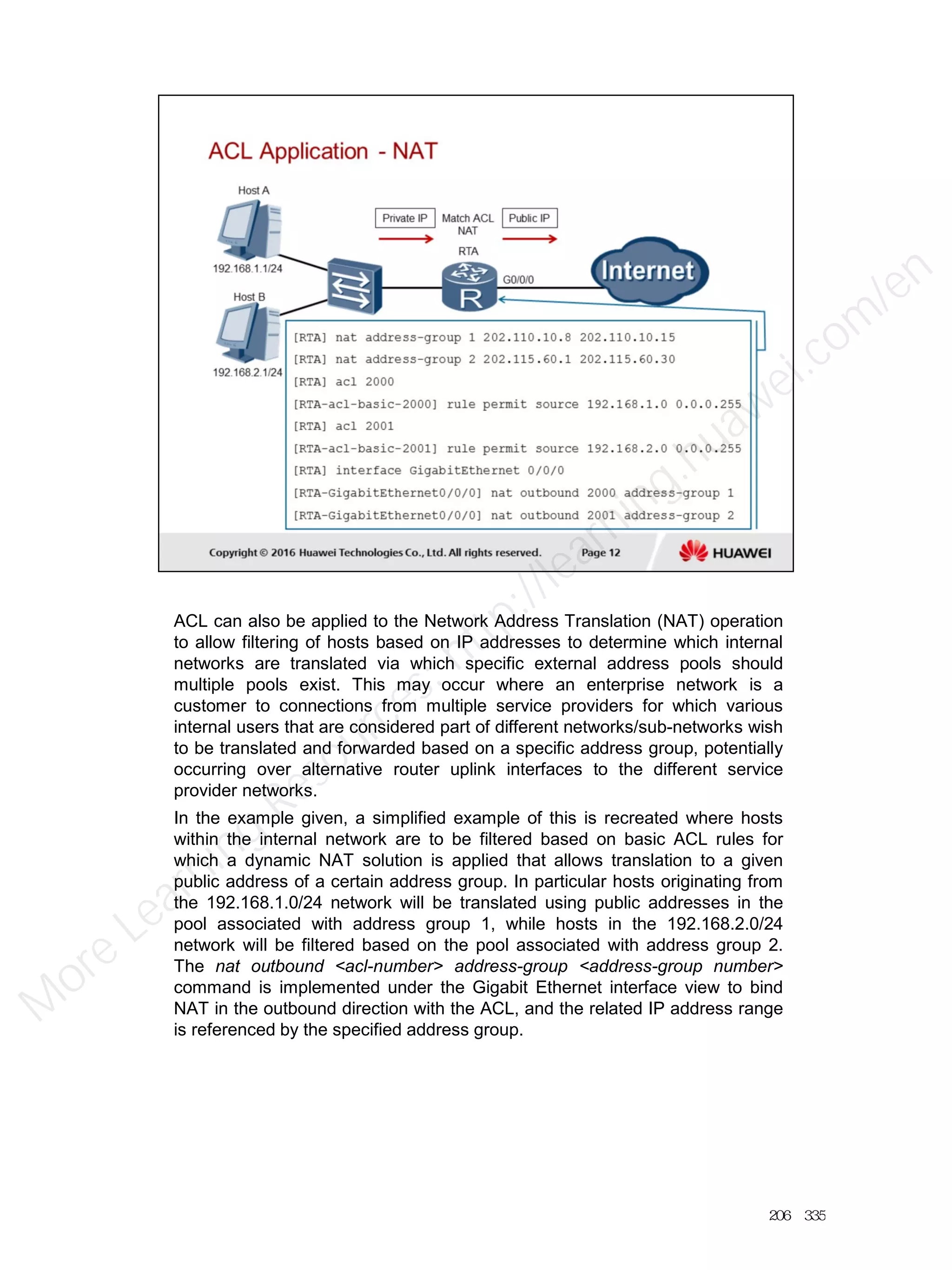 ACL can also be applied to the Network Address Translation (NAT) operation
to allow filtering of hosts based on IP addresses to determine which internal
networks are translated via which specific external address pools should
multiple pools exist. This may occur where an enterprise network is a
customer to connections from multiple service providers for which various
internal users that are considered part of different networks/sub-networks wish
to be translated and forwarded based on a specific address group, potentially
occurring over alternative router uplink interfaces to the different service
provider networks.
In the example given, a simplified example of this is recreated where hosts
within the internal network are to be filtered based on basic ACL rules for
which a dynamic NAT solution is applied that allows translation to a given
public address of a certain address group. In particular hosts originating from
the 192.168.1.0/24 network will be translated using public addresses in the
pool associated with address group 1, while hosts in the 192.168.2.0/24
network will be filtered based on the pool associated with address group 2.
The nat outbound <acl-number> address-group <address-group number>
command is implemented under the Gigabit Ethernet interface view to bind
NAT in the outbound direction with the ACL, and the related IP address range
is referenced by the specified address group.
206／335
M
ore Learning
Resources: http://learning.huawei.com
/en
 