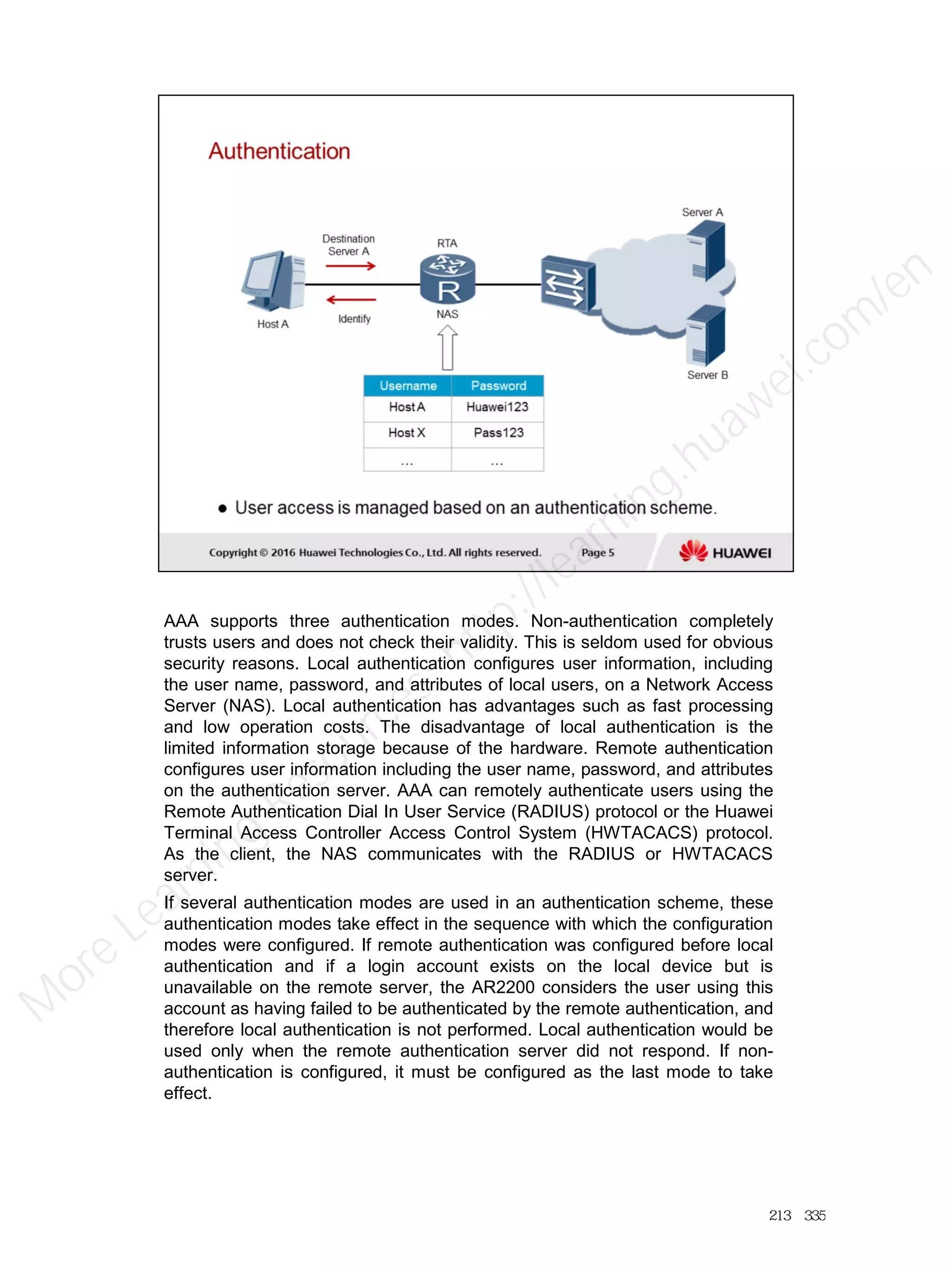 AAA supports three authentication modes. Non-authentication completely
trusts users and does not check their validity. This is seldom used for obvious
security reasons. Local authentication configures user information, including
the user name, password, and attributes of local users, on a Network Access
Server (NAS). Local authentication has advantages such as fast processing
and low operation costs. The disadvantage of local authentication is the
limited information storage because of the hardware. Remote authentication
configures user information including the user name, password, and attributes
on the authentication server. AAA can remotely authenticate users using the
Remote Authentication Dial In User Service (RADIUS) protocol or the Huawei
Terminal Access Controller Access Control System (HWTACACS) protocol.
As the client, the NAS communicates with the RADIUS or HWTACACS
server.
If several authentication modes are used in an authentication scheme, these
authentication modes take effect in the sequence with which the configuration
modes were configured. If remote authentication was configured before local
authentication and if a login account exists on the local device but is
unavailable on the remote server, the AR2200 considers the user using this
account as having failed to be authenticated by the remote authentication, and
therefore local authentication is not performed. Local authentication would be
used only when the remote authentication server did not respond. If non-
authentication is configured, it must be configured as the last mode to take
effect.
213／335
M
ore Learning
Resources: http://learning.huawei.com
/en
 