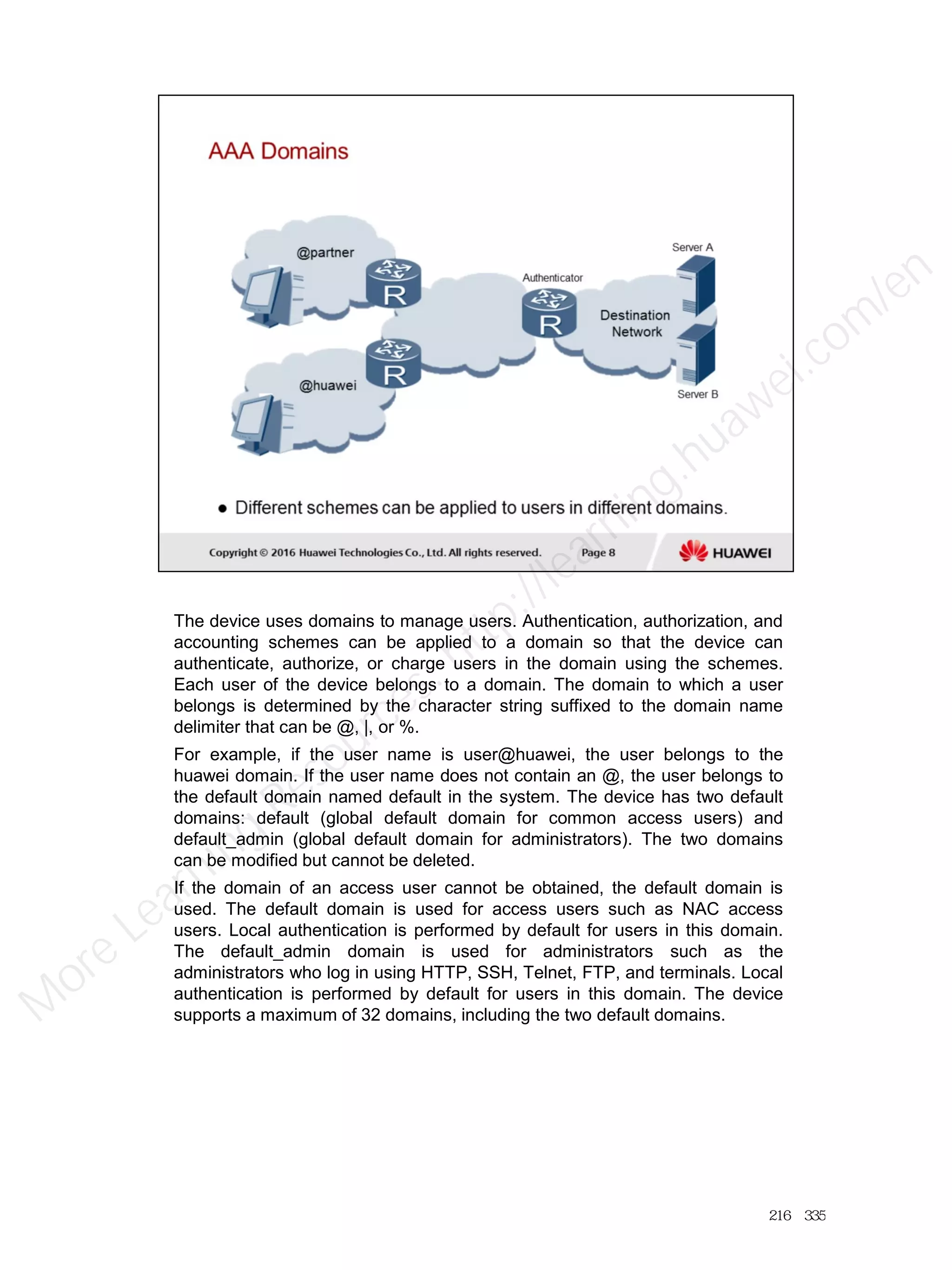 The device uses domains to manage users. Authentication, authorization, and
accounting schemes can be applied to a domain so that the device can
authenticate, authorize, or charge users in the domain using the schemes.
Each user of the device belongs to a domain. The domain to which a user
belongs is determined by the character string suffixed to the domain name
delimiter that can be @, |, or %.
For example, if the user name is user@huawei, the user belongs to the
huawei domain. If the user name does not contain an @, the user belongs to
the default domain named default in the system. The device has two default
domains: default (global default domain for common access users) and
default_admin (global default domain for administrators). The two domains
can be modified but cannot be deleted.
If the domain of an access user cannot be obtained, the default domain is
used. The default domain is used for access users such as NAC access
users. Local authentication is performed by default for users in this domain.
The default_admin domain is used for administrators such as the
administrators who log in using HTTP, SSH, Telnet, FTP, and terminals. Local
authentication is performed by default for users in this domain. The device
supports a maximum of 32 domains, including the two default domains.
216／335
M
ore Learning
Resources: http://learning.huawei.com
/en
 
