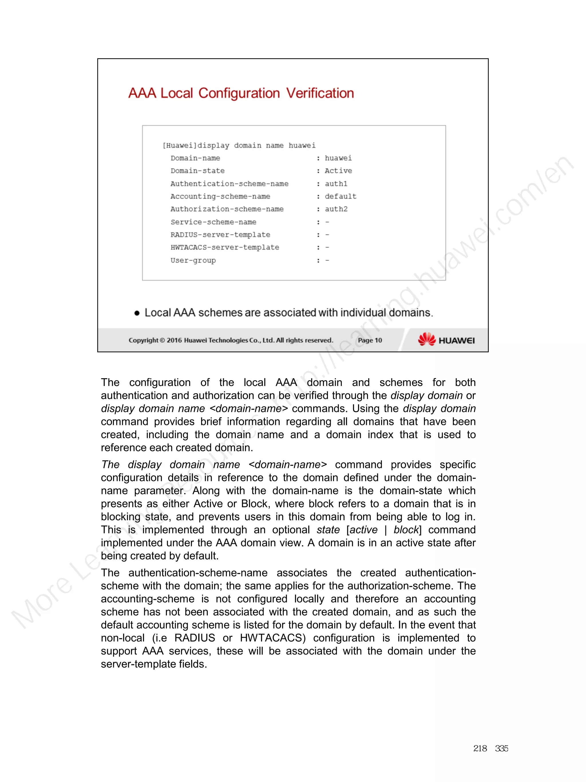 The configuration of the local AAA domain and schemes for both
authentication and authorization can be verified through the display domain or
display domain name <domain-name> commands. Using the display domain
command provides brief information regarding all domains that have been
created, including the domain name and a domain index that is used to
reference each created domain.
The display domain name <domain-name> command provides specific
configuration details in reference to the domain defined under the domain-
name parameter. Along with the domain-name is the domain-state which
presents as either Active or Block, where block refers to a domain that is in
blocking state, and prevents users in this domain from being able to log in.
This is implemented through an optional state [active | block] command
implemented under the AAA domain view. A domain is in an active state after
being created by default.
The authentication-scheme-name associates the created authentication-
scheme with the domain; the same applies for the authorization-scheme. The
accounting-scheme is not configured locally and therefore an accounting
scheme has not been associated with the created domain, and as such the
default accounting scheme is listed for the domain by default. In the event that
non-local (i.e RADIUS or HWTACACS) configuration is implemented to
support AAA services, these will be associated with the domain under the
server-template fields.
218／335
M
ore Learning
Resources: http://learning.huawei.com
/en
 
