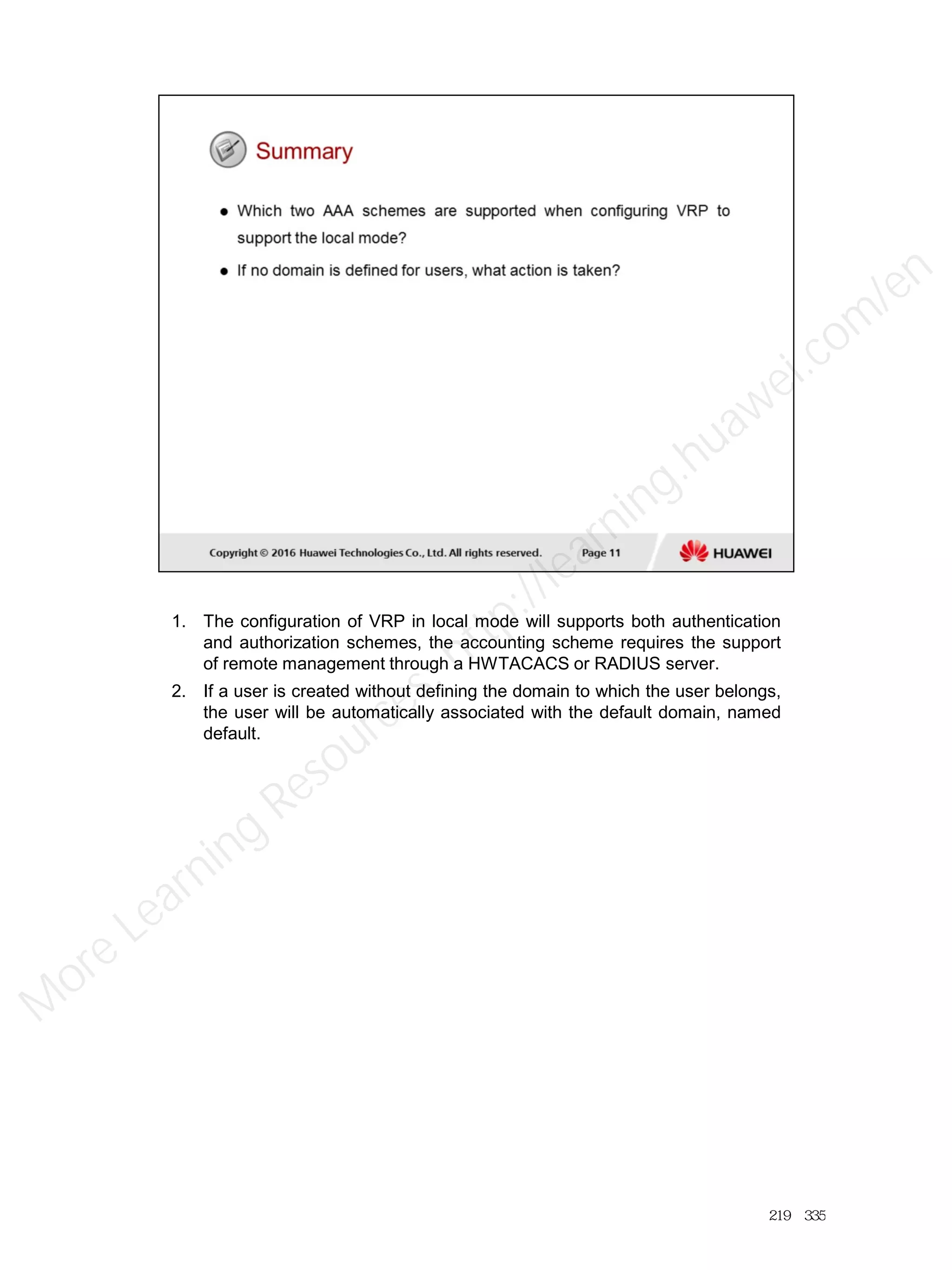 1. The configuration of VRP in local mode will supports both authentication
and authorization schemes, the accounting scheme requires the support
of remote management through a HWTACACS or RADIUS server.
2. If a user is created without defining the domain to which the user belongs,
the user will be automatically associated with the default domain, named
default.
219／335
M
ore Learning
Resources: http://learning.huawei.com
/en
 