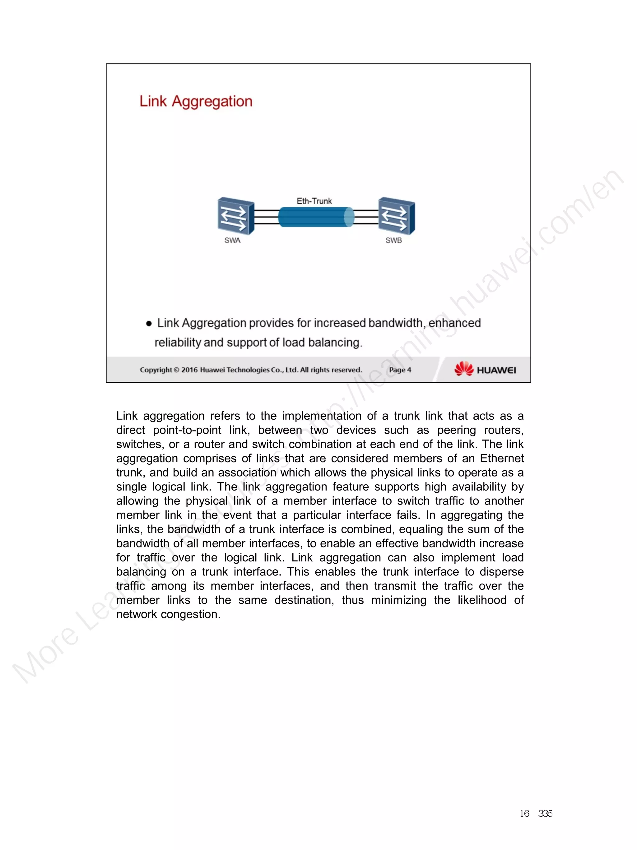 Link aggregation refers to the implementation of a trunk link that acts as a
direct point-to-point link, between two devices such as peering routers,
switches, or a router and switch combination at each end of the link. The link
aggregation comprises of links that are considered members of an Ethernet
trunk, and build an association which allows the physical links to operate as a
single logical link. The link aggregation feature supports high availability by
allowing the physical link of a member interface to switch traffic to another
member link in the event that a particular interface fails. In aggregating the
links, the bandwidth of a trunk interface is combined, equaling the sum of the
bandwidth of all member interfaces, to enable an effective bandwidth increase
for traffic over the logical link. Link aggregation can also implement load
balancing on a trunk interface. This enables the trunk interface to disperse
traffic among its member interfaces, and then transmit the traffic over the
member links to the same destination, thus minimizing the likelihood of
network congestion.
16／335
M
ore Learning
Resources: http://learning.huawei.com
/en
 