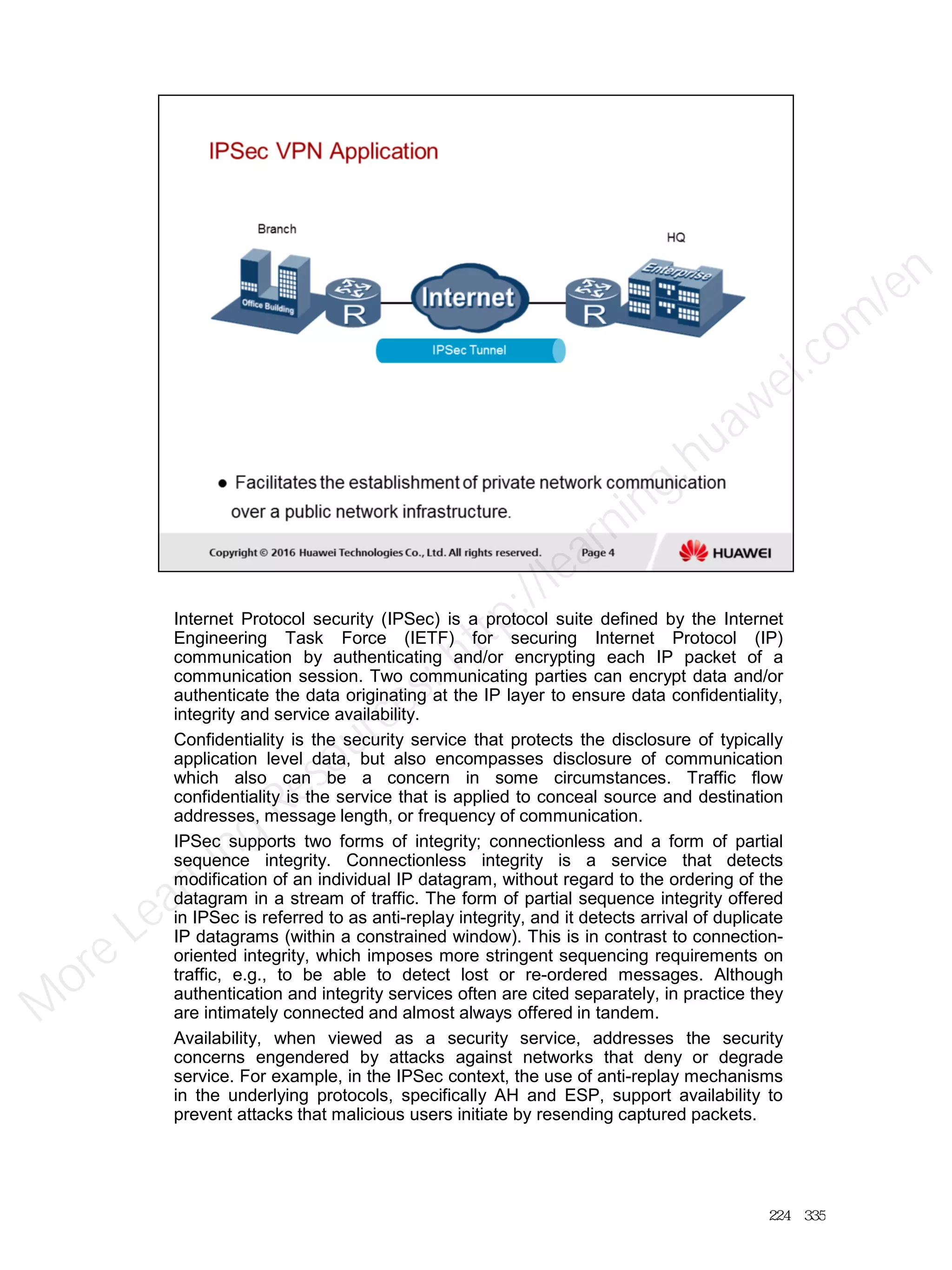 Internet Protocol security (IPSec) is a protocol suite defined by the Internet
Engineering Task Force (IETF) for securing Internet Protocol (IP)
communication by authenticating and/or encrypting each IP packet of a
communication session. Two communicating parties can encrypt data and/or
authenticate the data originating at the IP layer to ensure data confidentiality,
integrity and service availability.
Confidentiality is the security service that protects the disclosure of typically
application level data, but also encompasses disclosure of communication
which also can be a concern in some circumstances. Traffic flow
confidentiality is the service that is applied to conceal source and destination
addresses, message length, or frequency of communication.
IPSec supports two forms of integrity; connectionless and a form of partial
sequence integrity. Connectionless integrity is a service that detects
modification of an individual IP datagram, without regard to the ordering of the
datagram in a stream of traffic. The form of partial sequence integrity offered
in IPSec is referred to as anti-replay integrity, and it detects arrival of duplicate
IP datagrams (within a constrained window). This is in contrast to connection-
oriented integrity, which imposes more stringent sequencing requirements on
traffic, e.g., to be able to detect lost or re-ordered messages. Although
authentication and integrity services often are cited separately, in practice they
are intimately connected and almost always offered in tandem.
Availability, when viewed as a security service, addresses the security
concerns engendered by attacks against networks that deny or degrade
service. For example, in the IPSec context, the use of anti-replay mechanisms
in the underlying protocols, specifically AH and ESP, support availability to
prevent attacks that malicious users initiate by resending captured packets.
224／335
M
ore Learning
Resources: http://learning.huawei.com
/en
 